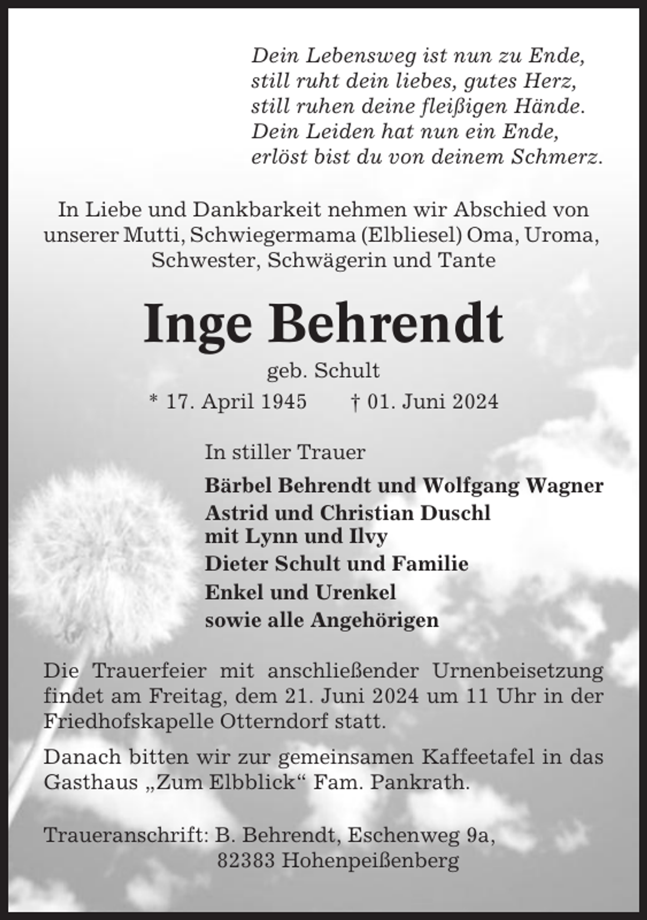 <p>Dein Lebensweg ist nun zu Ende,<br />still ruht dein liebes, gutes Herz,<br />still ruhen deine fleißigen Hände.<br />Dein Leiden hat nun ein Ende,<br />erlöst bist du von deinem Schmerz.<br />In Liebe und Dankbarkeit nehmen wir Abschied von<br />unserer Mutti, Schwiegermama (Elbliesel) Oma, Uroma,<br />Schwester, Schwägerin und Tante</p><p>Inge Behrendt<br />geb. Schult<br />* 17. April 1945<br />† 01. Juni 2024<br />In stiller Trauer<br />Bärbel Behrendt und Wolfgang Wagner<br />Astrid und Christian Duschl<br />mit Lynn und Ilvy<br />Dieter Schult und Familie<br />Enkel und Urenkel<br />sowie alle Angehörigen<br />Die Trauerfeier mit anschließender Urnenbeisetzung<br />findet am Freitag, dem 21. Juni 2024 um 11 Uhr in der<br />Friedhofskapelle Otterndorf statt.<br />Danach bitten wir zur gemeinsamen Kaffeetafel in das<br />Gasthaus „Zum Elbblick“ Fam. Pankrath.<br />Traueranschrift: B. Behrendt, Eschenweg 9a,<br />82383 Hohenpeißenberg</p>