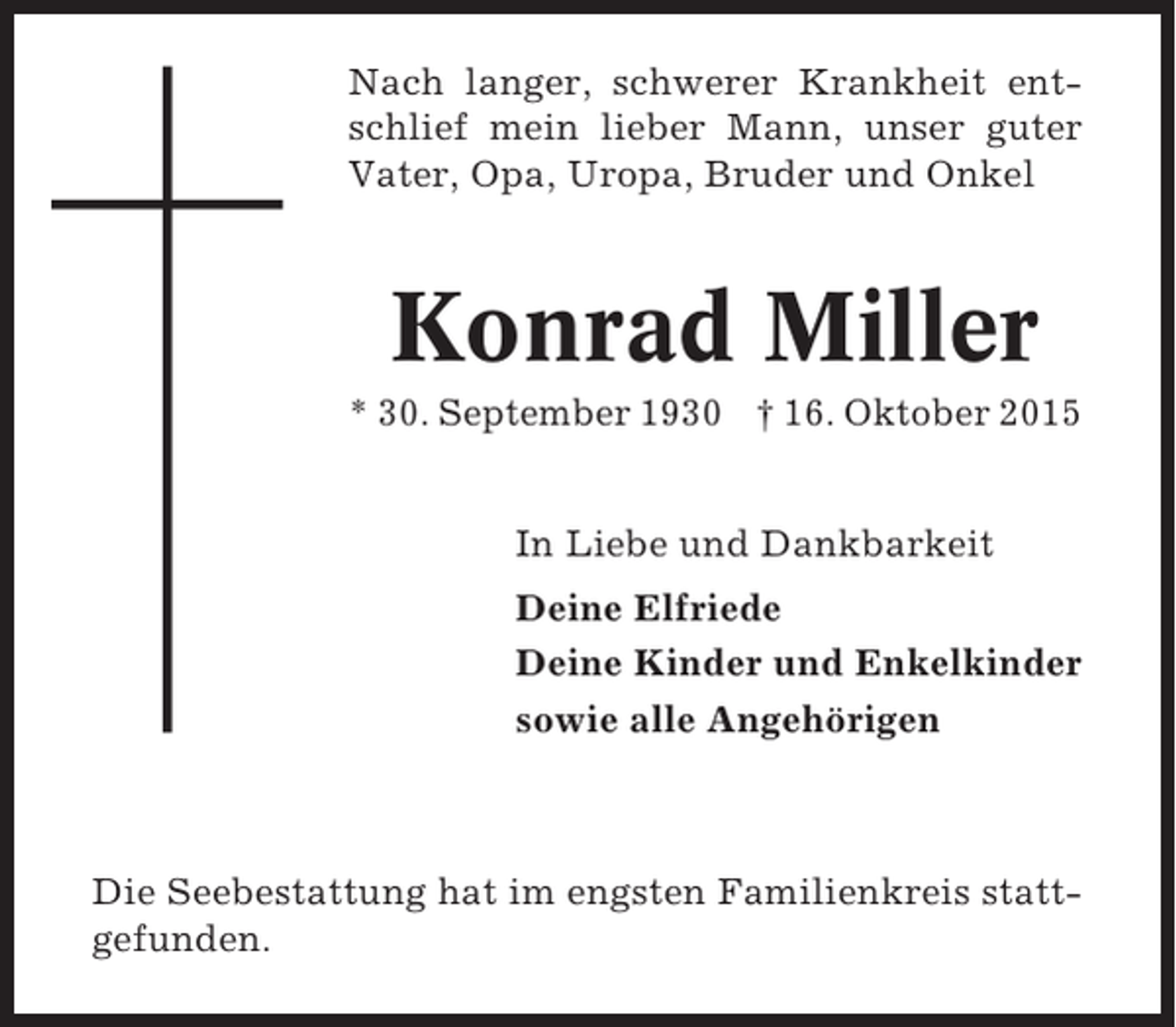 <p>Nach langer, schwerer Krankheit entschlief mein lieber Mann, unser guter<br />Vater, Opa, Uropa, Bruder und Onkel</p><p>Konrad Miller<br />* 30. September 1930 † 16. Oktober 2015<br />In Liebe und Dankbarkeit<br />Deine Elfriede<br />Deine Kinder und Enkelkinder<br />sowie alle Angehörigen</p><p>Die Seebestattung hat im engsten Familienkreis stattgefunden.</p>