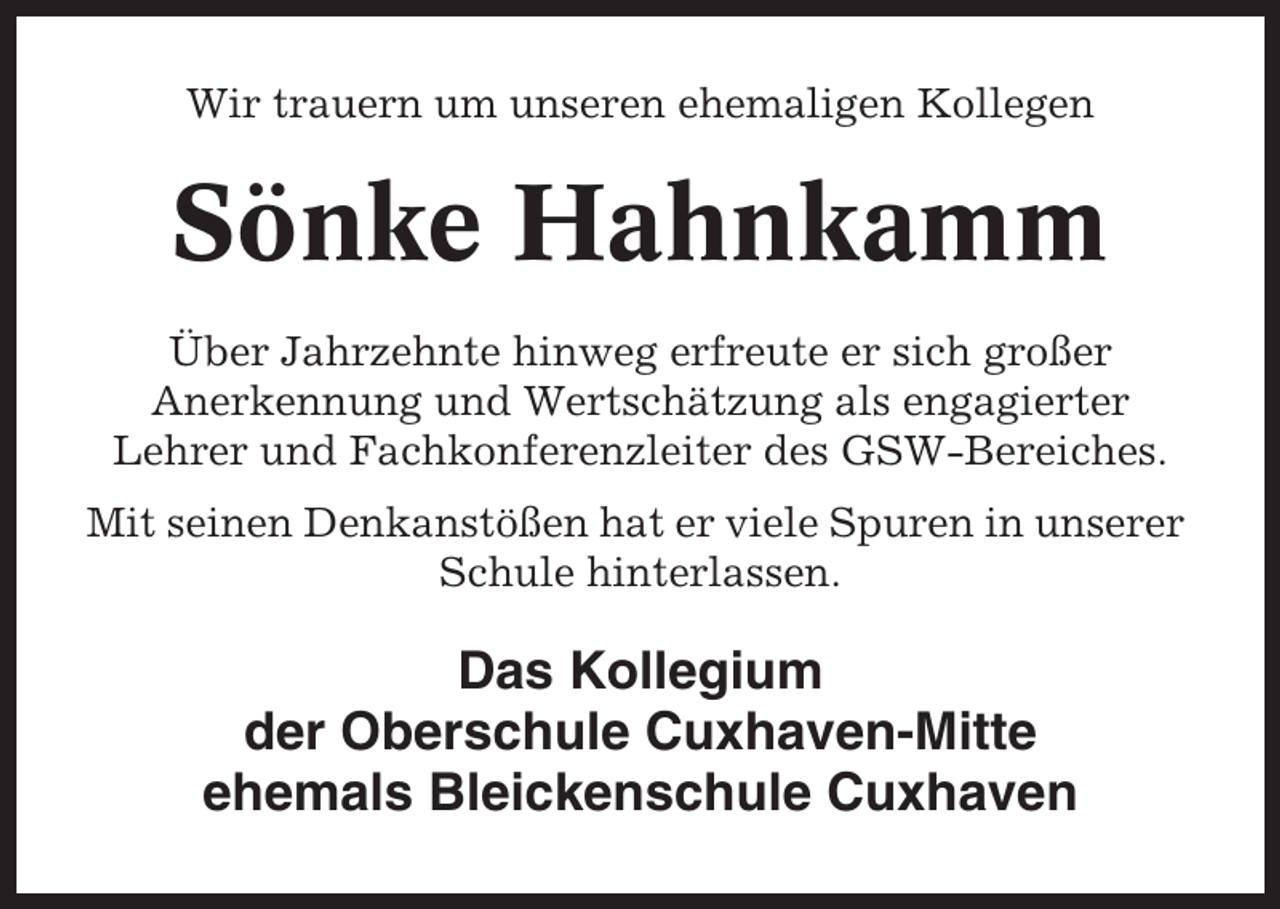 <p>Wir trauern um unseren ehemaligen Kollegen</p><p>Sönke Hahnkamm<br />Über Jahrzehnte hinweg erfreute er sich großer<br />Anerkennung und Wertschätzung als engagierter<br />Lehrer und Fachkonferenzleiter des GSW-Bereiches.<br />Mit seinen Denkanstößen hat er viele Spuren in unserer<br />Schule hinterlassen.</p><p>Das Kollegium<br />der Oberschule Cuxhaven-Mitte<br />ehemals Bleickenschule Cuxhaven</p>