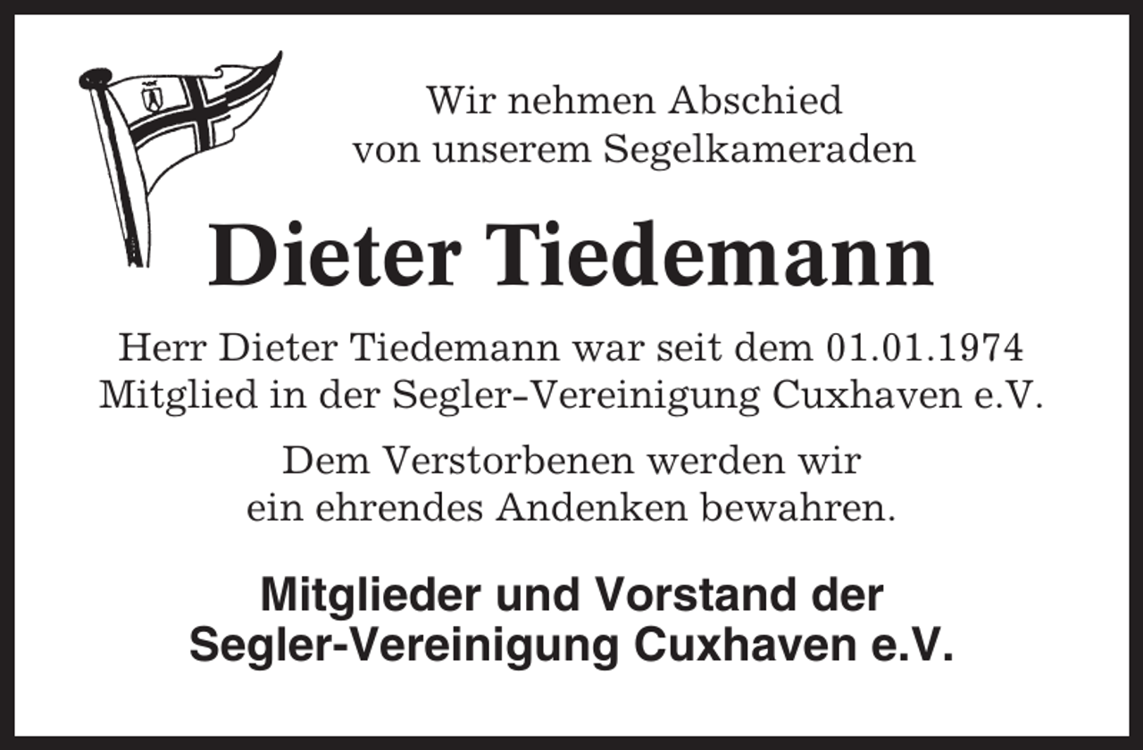 <p>Wir nehmen Abschied<br />von unserem Segelkameraden</p><p>Dieter Tiedemann<br />Herr Dieter Tiedemann war seit dem 01.01.1974<br />Mitglied in der Segler-Vereinigung Cuxhaven e.V.<br />Dem Verstorbenen werden wir<br />ein ehrendes Andenken bewahren.</p><p>Mitglieder und Vorstand der<br />Segler-Vereinigung Cuxhaven e.V.</p>