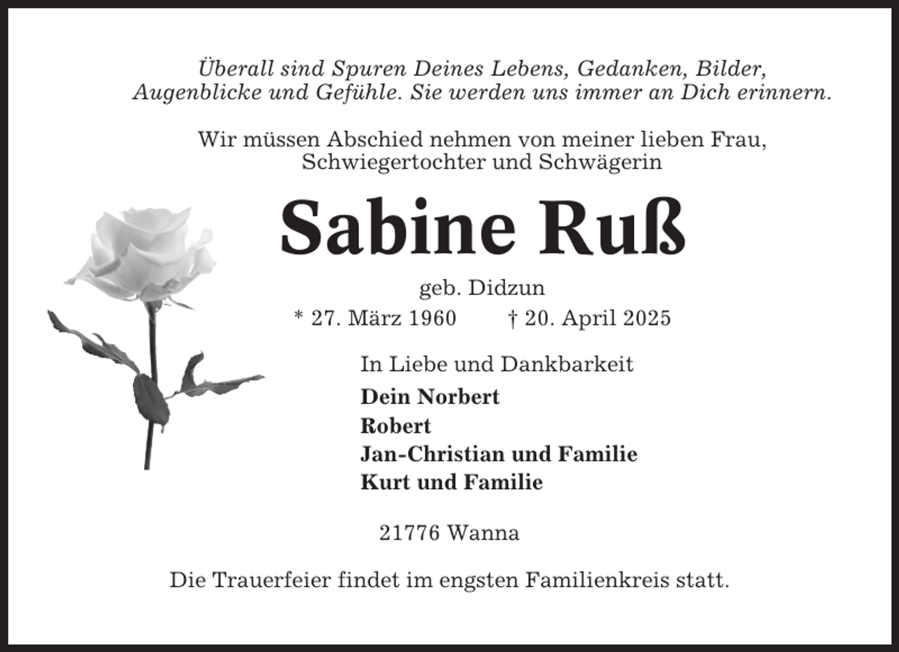<p>Überall sind Spuren Deines Lebens, Gedanken, Bilder,<br />Augenblicke und Gefühle. Sie werden uns immer an Dich erinnern.<br />Wir müssen Abschied nehmen von meiner lieben Frau,<br />Schwiegertochter und Schwägerin</p><p>Sabine Ruß<br />geb. Didzun<br />* 27. März 1960<br />† 20. April 2025<br />In Liebe und Dankbarkeit<br />Dein Norbert<br />Robert<br />Jan-Christian und Familie<br />Kurt und Familie<br />21776 Wanna<br />Die Trauerfeier findet im engsten Familienkreis statt.</p>