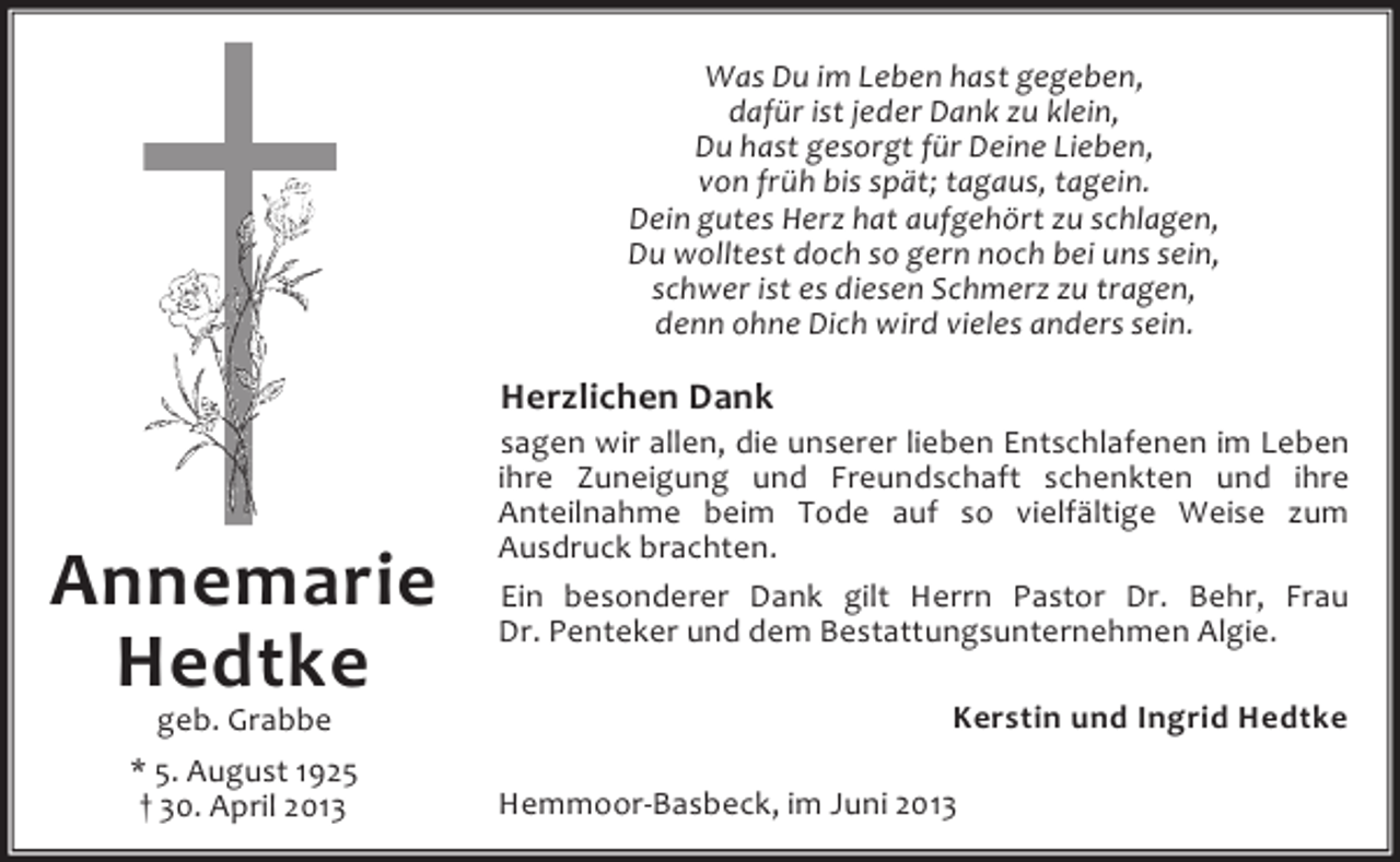 <p>Was Du im Leben hast gegeben,<br />dafür ist jeder Dank zu klein,<br />Du hast gesorgt für Deine Lieben,<br />von früh bis spät; tagaus, tagein.<br />Dein gutes Herz hat aufgehört zu schlagen,<br />Du wolltest doch so gern noch bei uns sein,<br />schwer ist es diesen Schmerz zu tragen,<br />denn ohne Dich wird vieles anders sein.</p><p>Herzlichen Dank</p><p>Annemarie<br />Hedtke<br />geb. Grabbe<br />* 5. August 1925<br />† 30. April 2013</p><p>sagen wir allen, die unserer lieben Entschlafenen im Leben<br />ihre Zuneigung und Freundschaft schenkten und ihre<br />Anteilnahme beim Tode auf so vielfältige Weise zum<br />Ausdruck brachten.<br />Ein besonderer Dank gilt Herrn Pastor Dr. Behr, Frau<br />Dr. Penteker und dem Bestattungsunternehmen Algie.<br />Kerstin und Ingrid Hedtke<br />Hemmoor-Basbeck, im Juni 2013</p>