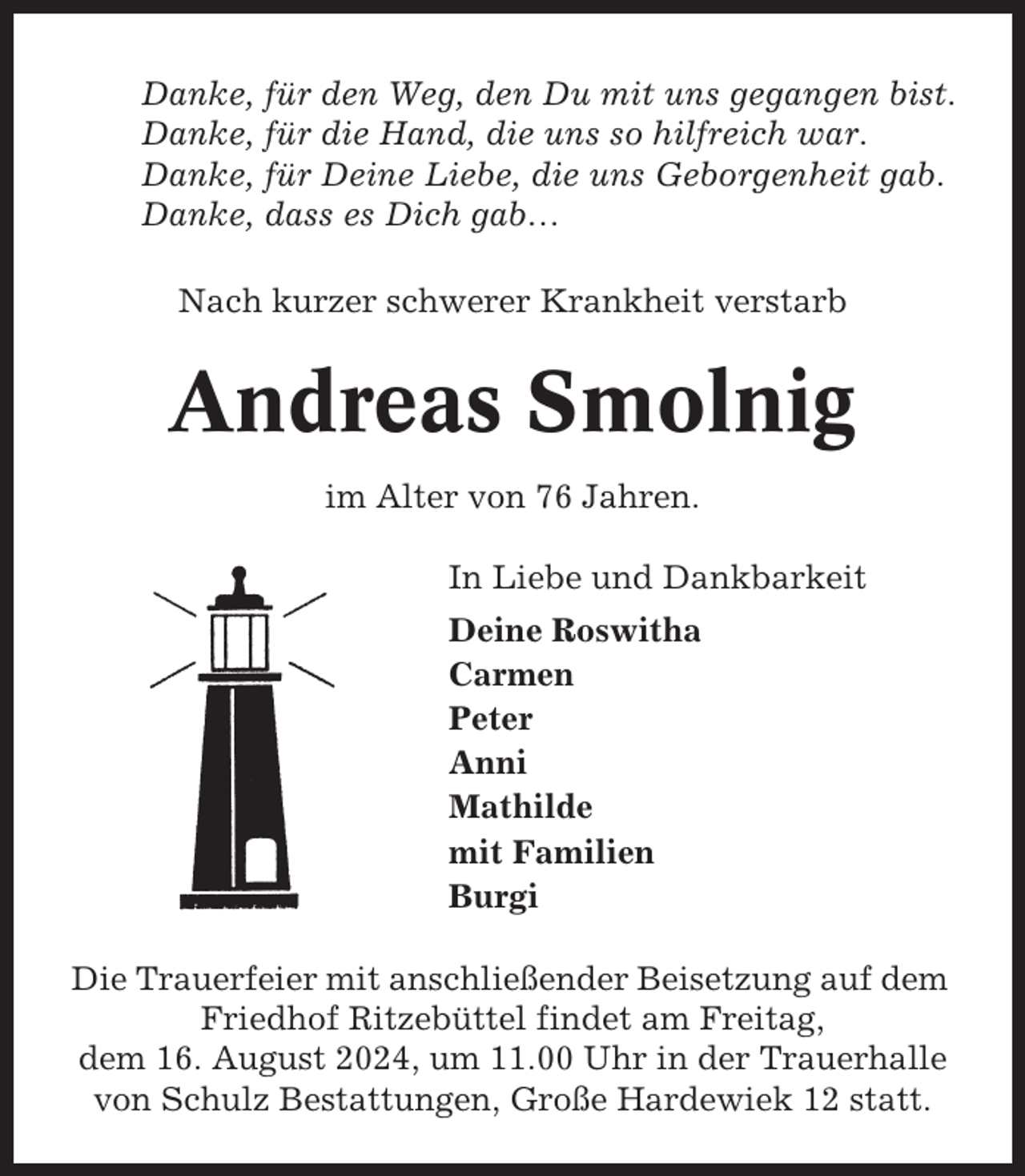 <p>Danke, für den Weg, den Du mit uns gegangen bist.<br />Danke, für die Hand, die uns so hilfreich war.<br />Danke, für Deine Liebe, die uns Geborgenheit gab.<br />Danke, dass es Dich gab…<br />Nach kurzer schwerer Krankheit verstarb</p><p>Andreas Smolnig<br />im Alter von 76 Jahren.<br />In Liebe und Dankbarkeit<br />Deine Roswitha<br />Carmen<br />Peter<br />Anni<br />Mathilde<br />mit Familien<br />Burgi<br />Die Trauerfeier mit anschließender Beisetzung auf dem<br />Friedhof Ritzebüttel findet am Freitag,<br />dem 16. August 2024, um 11.00 Uhr in der Trauerhalle<br />von Schulz Bestattungen, Große Hardewiek 12 statt.</p>
