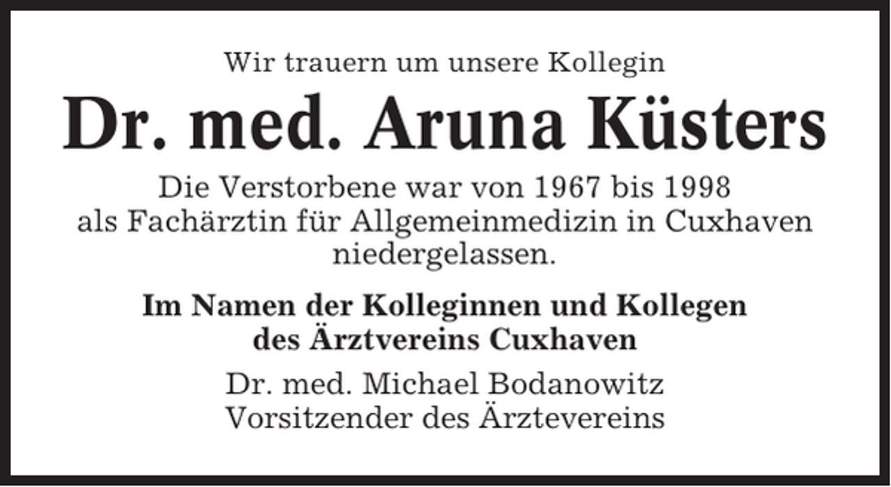 <p>Wir trauern um unsere Kollegin</p><p>Dr. med. Aruna Küsters<br />Die Verstorbene war von 1967 bis 1998<br />als Fachärztin für Allgemeinmedizin in Cuxhaven<br />niedergelassen.<br />Im Namen der Kolleginnen und Kollegen<br />des Ärztvereins Cuxhaven<br />Dr. med. Michael Bodanowitz<br />Vorsitzender des Ärztevereins</p>