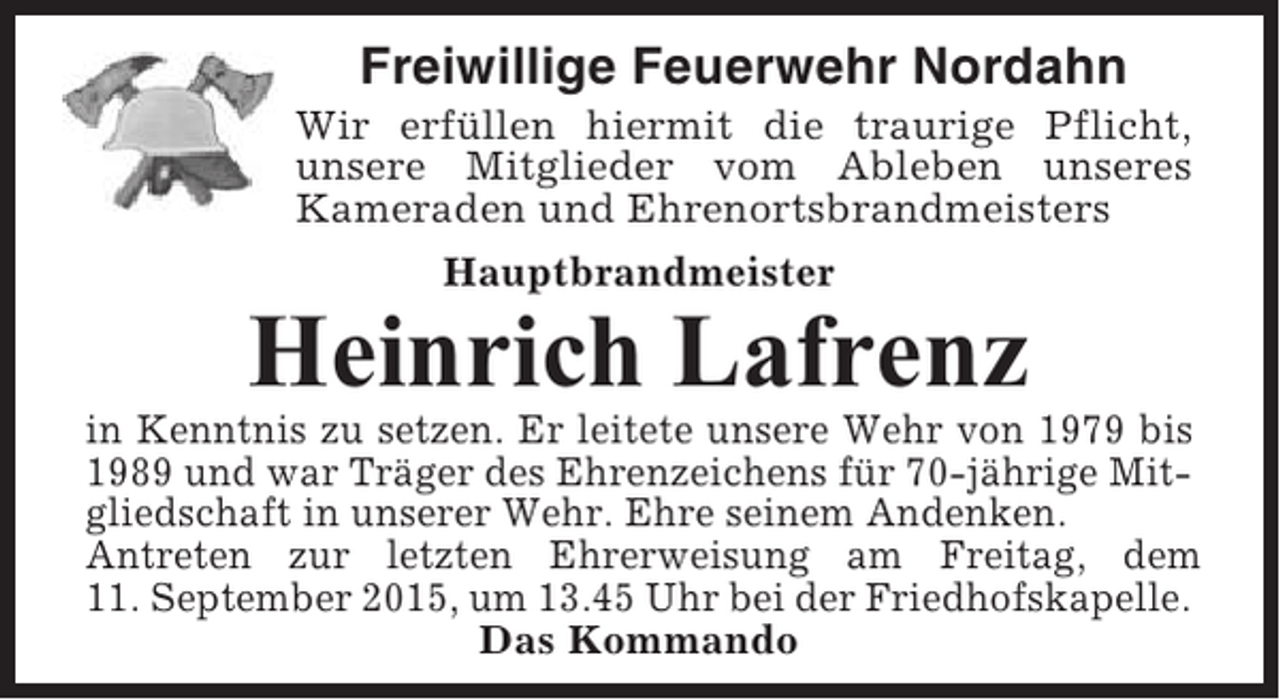 <p>Freiwillige Feuerwehr Nordahn<br />Wir erfüllen hiermit die traurige Pflicht,<br />unsere Mitglieder vom Ableben unseres<br />Kameraden und Ehrenortsbrandmeisters<br />Hauptbrandmeister</p><p>Heinrich Lafrenz<br />in Kenntnis zu setzen. Er leitete unsere Wehr von 1979 bis<br />1989 und war Träger des Ehrenzeichens für 70-jährige Mitgliedschaft in unserer Wehr. Ehre seinem Andenken.<br />Antreten zur letzten Ehrerweisung am Freitag, dem<br />11. September 2015, um 13.45 Uhr bei der Friedhofskapelle.<br />Das Kommando</p>