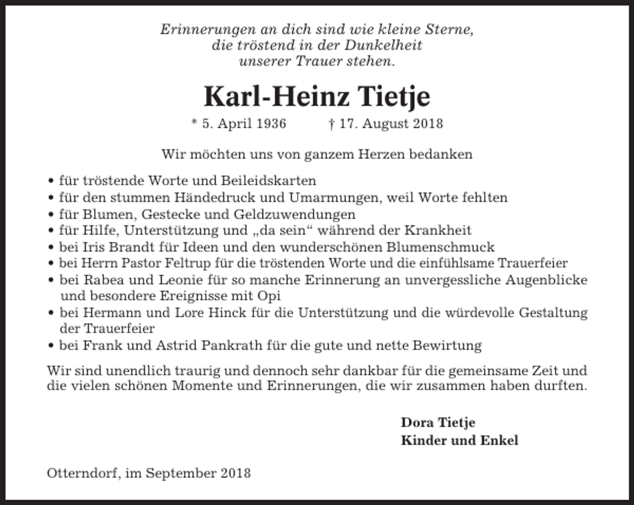 <p>Erinnerungen an dich sind wie kleine Sterne,<br />die tröstend in der Dunkelheit<br />unserer Trauer stehen.</p><p>Karl-Heinz Tietje<br />* 5. April 1936</p><p>† 17. August 2018</p><p>Wir möchten uns von ganzem Herzen bedanken<br />• für tröstende Worte und Beileidskarten<br />• für den stummen Händedruck und Umarmungen, weil Worte fehlten<br />• für Blumen, Gestecke und Geldzuwendungen<br />• für Hilfe, Unterstützung und „da sein“ während der Krankheit<br />• bei Iris Brandt für Ideen und den wunderschönen Blumenschmuck<br />• bei Herrn Pastor Feltrup für die tröstenden Worte und die einfühlsame Trauerfeier<br />• bei Rabea und Leonie für so manche Erinnerung an unvergessliche Augenblicke<br />und besondere Ereignisse mit Opi<br />• bei Hermann und Lore Hinck für die Unterstützung und die würdevolle Gestaltung<br />der Trauerfeier<br />• bei Frank und Astrid Pankrath für die gute und nette Bewirtung<br />Wir sind unendlich traurig und dennoch sehr dankbar für die gemeinsame Zeit und<br />die vielen schönen Momente und Erinnerungen, die wir zusammen haben durften.<br />Dora Tietje<br />Kinder und Enkel<br />Otterndorf, im September 2018</p>