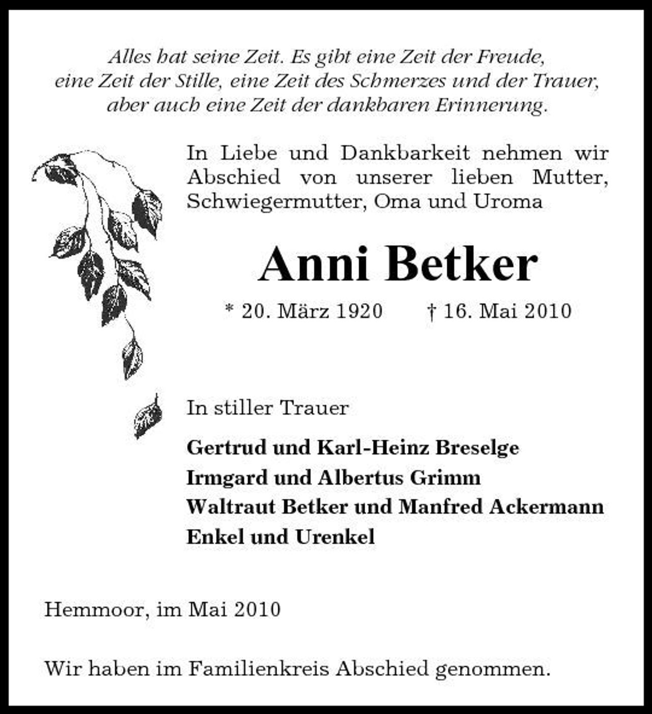 <p>Alles hat seine Zeit. Es gibt eine Zeit der Freude, eine Zeit der Stille, eine Zeit des Schmerzes und der Trauer, aber auch eine Zeit der dankbaren Erinnerung. In Liebe und Dankbarkeit nehmen wir Abschied von unserer lieben Mutter, Schwiegermutter, Oma und Uroma</p><p>Anni Betker<br />* 20. März 1920 † 16. Mai 2010 In stiller Trauer Gertrud und Karl-Heinz Breselge Irmgard und Albertus Grimm Waltraut Betker und Manfred Ackermann Enkel und Urenkel Hemmoor, im Mai 2010 Wir haben im Familienkreis Abschied genommen.</p>