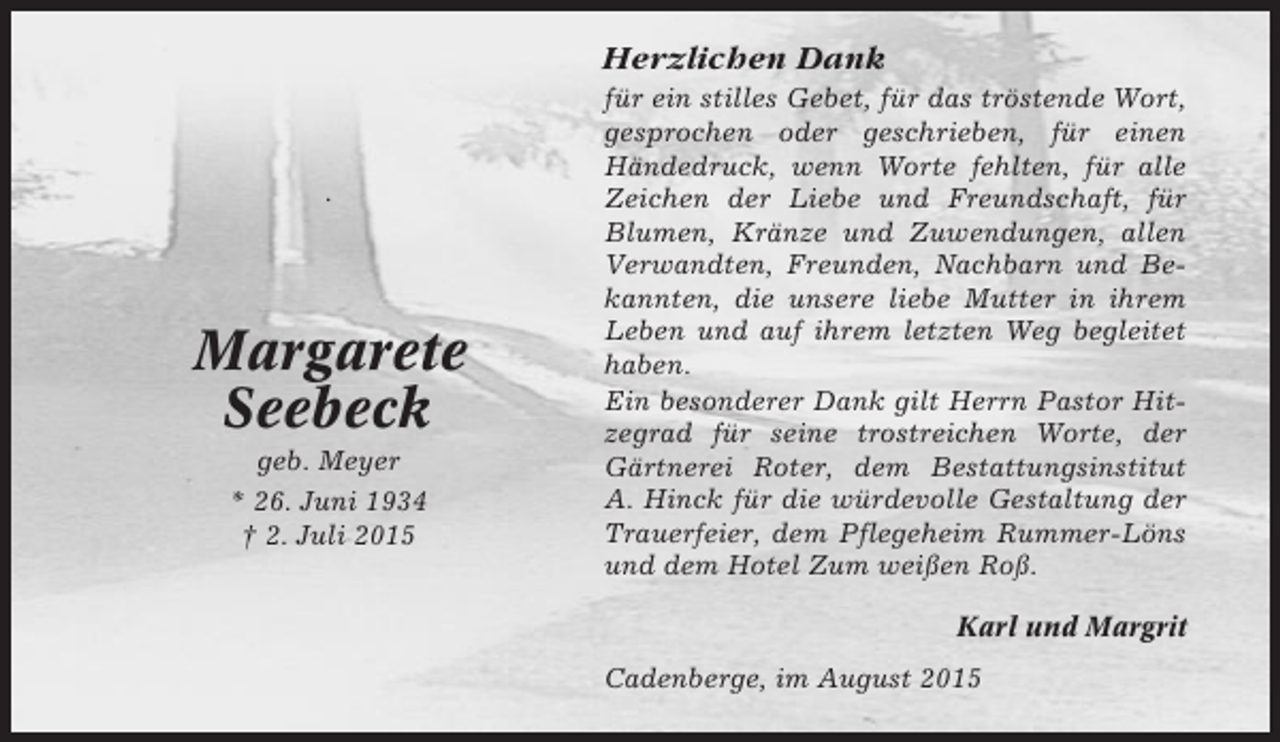 <p>Herzlichen Dank</p><p>.</p><p>Margarete<br />Seebeck<br />geb. Meyer<br />* 26. Juni 1934<br />† 2. Juli 2015</p><p>für ein stilles Gebet, für das tröstende Wort,<br />gesprochen oder geschrieben, für einen<br />Händedruck, wenn Worte fehlten, für alle<br />Zeichen der Liebe und Freundschaft, für<br />Blumen, Kränze und Zuwendungen, allen<br />Verwandten, Freunden, Nachbarn und Bekannten, die unsere liebe Mutter in ihrem<br />Leben und auf ihrem letzten Weg begleitet<br />haben.<br />Ein besonderer Dank gilt Herrn Pastor Hitzegrad für seine trostreichen Worte, der<br />Gärtnerei Roter, dem Bestattungsinstitut<br />A. Hinck für die würdevolle Gestaltung der<br />Trauerfeier, dem Pflegeheim Rummer-Löns<br />und dem Hotel Zum weißen Roß.<br />Karl und Margrit<br />Cadenberge, im August 2015</p>