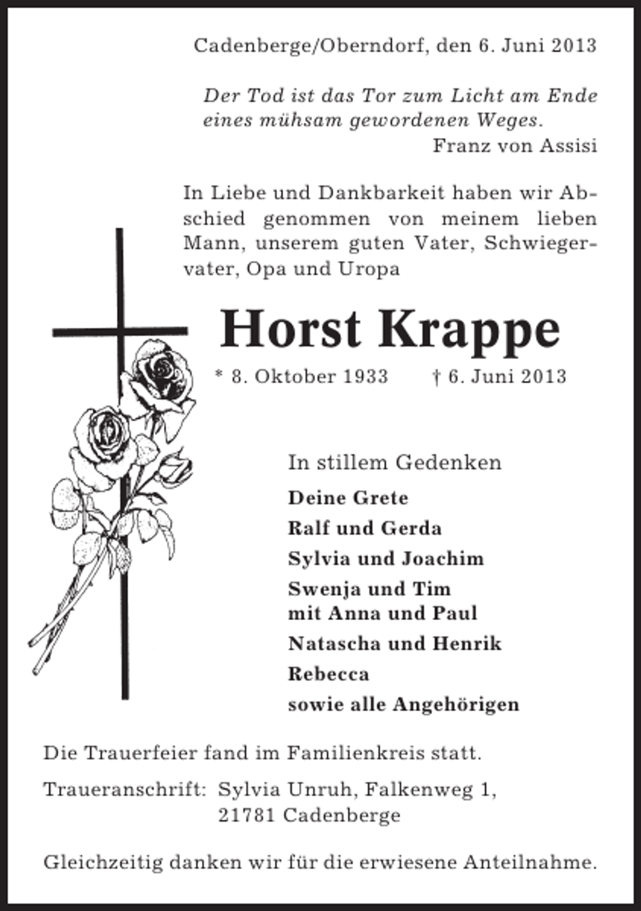 <p>Cadenberge/Oberndorf, den 6. Juni 2013<br />Der Tod ist das Tor zum Licht am Ende<br />eines mühsam gewordenen Weges.<br />Franz von Assisi<br />In Liebe und Dankbarkeit haben wir Abschied genommen von meinem lieben<br />Mann, unserem guten Vater, Schwiegervater, Opa und Uropa</p><p>Horst Krappe<br />* 8. Oktober 1933</p><p>† 6. Juni 2013</p><p>In stillem Gedenken<br />Deine Grete<br />Ralf und Gerda<br />Sylvia und Joachim<br />Swenja und Tim<br />mit Anna und Paul<br />Natascha und Henrik<br />Rebecca<br />sowie alle Angehörigen<br />Die Trauerfeier fand im Familienkreis statt.<br />Traueranschrift: Sylvia Unruh, Falkenweg 1,<br />21781 Cadenberge<br />Gleichzeitig danken wir für die erwiesene Anteilnahme.</p>