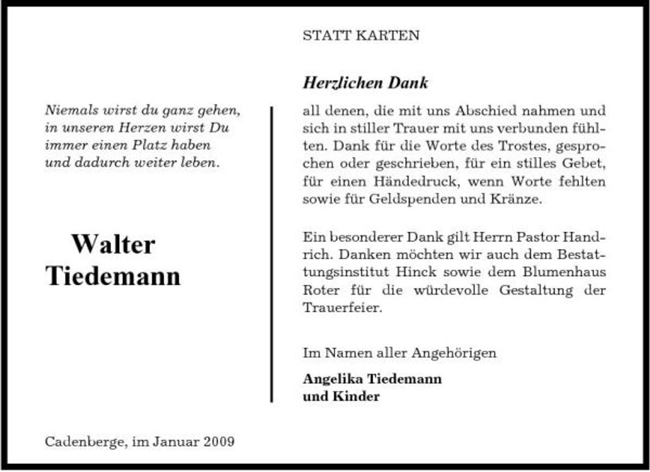 <p>STATT KARTEN</p><p>Herzlichen Dank<br />Niemals wirst du ganz gehen, in unseren Herzen wirst Du immer einen Platz haben und dadurch weiter leben. all denen, die mit uns Abschied nahmen und sich in stiller Trauer mit uns verbunden fühlten. Dank für die Worte des Trostes, gesprochen oder geschrieben, für ein stilles Gebet, für einen Händedruck, wenn Worte fehlten sowie für Geldspenden und Kränze. Ein besonderer Dank gilt Herrn Pastor Handrich. Danken möchten wir auch dem Bestattungsinstitut Hinck sowie dem Blumenhaus Roter für die würdevolle Gestaltung der Trauerfeier. Im Namen aller Angehörigen Angelika Tiedemann und Kinder Cadenberge, im Januar 2009</p><p>Walter Tiedemann</p>