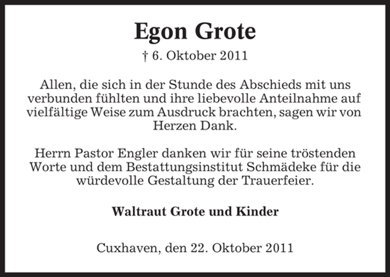 <p>Egon Grote<br />† 6. Oktober 2011<br />Allen, die sich in der Stunde des Abschieds mit uns<br />verbunden fühlten und ihre liebevolle Anteilnahme auf<br />vielfältige Weise zum Ausdruck brachten, sagen wir von<br />Herzen Dank.<br />Herrn Pastor Engler danken wir für seine tröstenden<br />Worte und dem Bestattungsinstitut Schmädeke für die<br />würdevolle Gestaltung der Trauerfeier.<br />Waltraut Grote und Kinder<br />Cuxhaven, den 22. Oktober 2011</p>