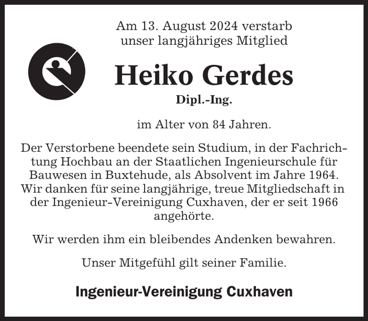 <p>Am 13. August 2024 verstarb<br />unser langjähriges Mitglied</p><p>Heiko Gerdes<br />Dipl.-Ing.<br />im Alter von 84 Jahren.<br />Der Verstorbene beendete sein Studium, in der Fachrichtung Hochbau an der Staatlichen Ingenieurschule für<br />Bauwesen in Buxtehude, als Absolvent im Jahre 1964.<br />Wir danken für seine langjährige, treue Mitgliedschaft in<br />der Ingenieur-Vereinigung Cuxhaven, der er seit 1966<br />angehörte.<br />Wir werden ihm ein bleibendes Andenken bewahren.<br />Unser Mitgefühl gilt seiner Familie.</p><p>Ingenieur-Vereinigung Cuxhaven</p>