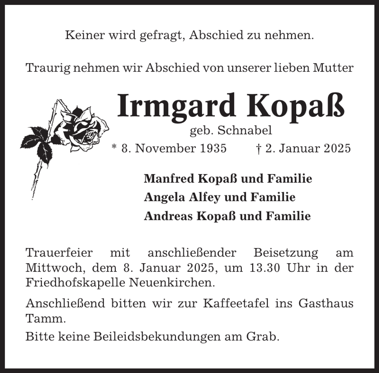 <p>Keiner wird gefragt, Abschied zu nehmen.<br />Traurig nehmen wir Abschied von unserer lieben Mutter</p><p>Irmgard Kopaß<br />geb. Schnabel<br />* 8. November 1935<br />† 2. Januar 2025<br />Manfred Kopaß und Familie<br />Angela Alfey und Familie<br />Andreas Kopaß und Familie<br />Trauerfeier mit anschließender Beisetzung am<br />Mittwoch, dem 8. Januar 2025, um 13.30 Uhr in der<br />Friedhofskapelle Neuenkirchen.<br />Anschließend bitten wir zur Kaffeetafel ins Gasthaus<br />Tamm.<br />Bitte keine Beileidsbekundungen am Grab.</p>