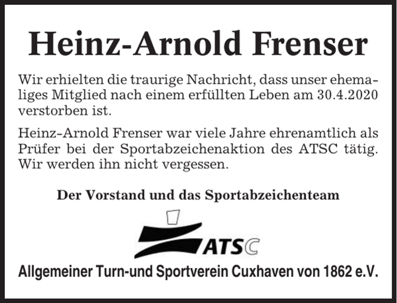 <p>Heinz-Arnold Frenser<br />Wir erhielten die traurige Nachricht, dass unser ehemaliges Mitglied nach einem erfüllten Leben am 30.4.2020<br />verstorben ist.<br />Heinz-Arnold Frenser war viele Jahre ehrenamtlich als<br />Prüfer bei der Sportabzeichenaktion des ATSC tätig.<br />Wir werden ihn nicht vergessen.<br />Der Vorstand und das Sportabzeichenteam</p><p>Allgemeiner Turn-und Sportverein Cuxhaven von 1862 e.V.</p>
