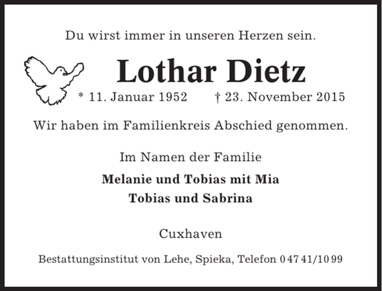 <p>Du wirst immer in unseren Herzen sein.</p><p>Lothar Dietz<br />* 11. Januar 1952</p><p>† 23. November 2015</p><p>Wir haben im Familienkreis Abschied genommen.<br />Im Namen der Familie<br />Melanie und Tobias mit Mia<br />Tobias und Sabrina<br />Cuxhaven<br />Bestattungsinstitut von Lehe, Spieka, Telefon 0 47 41/10 99</p>