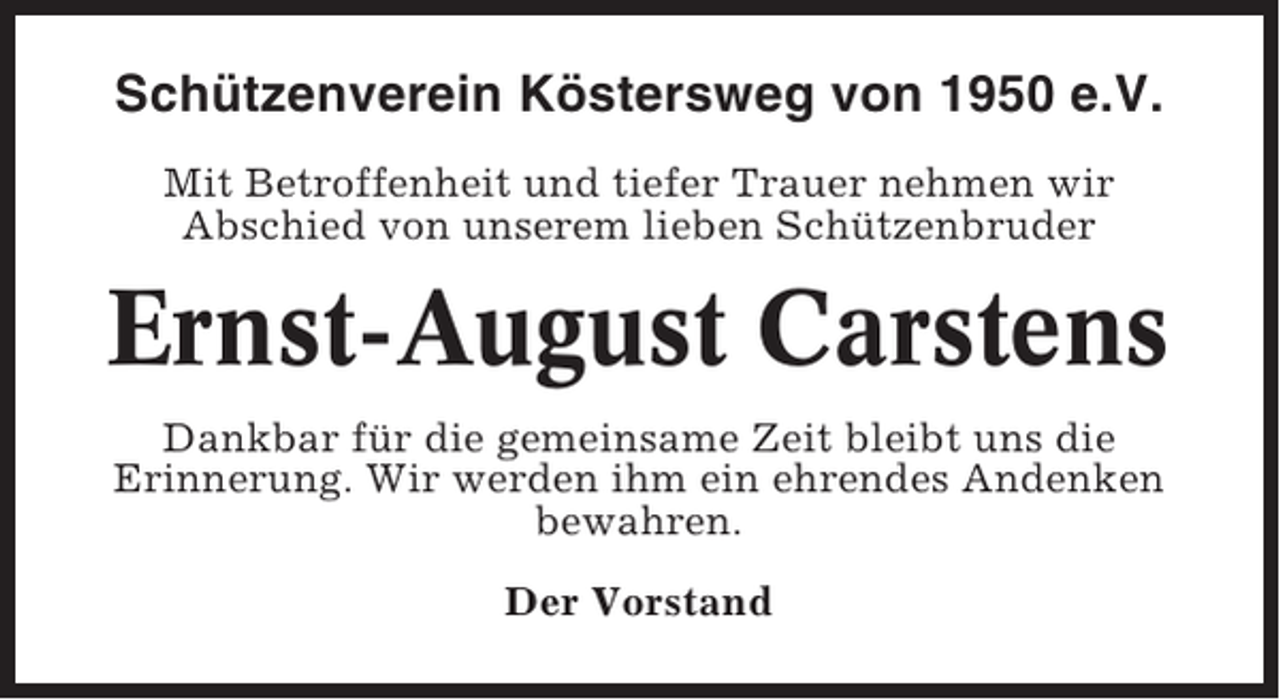 <p>Schützenverein Köstersweg von 1950 e.V.<br />Mit Betroffenheit und tiefer Trauer nehmen wir<br />Abschied von unserem lieben Schützenbruder</p><p>Ernst-August Carstens<br />Dankbar für die gemeinsame Zeit bleibt uns die<br />Erinnerung. Wir werden ihm ein ehrendes Andenken<br />bewahren.<br />Der Vorstand</p>
