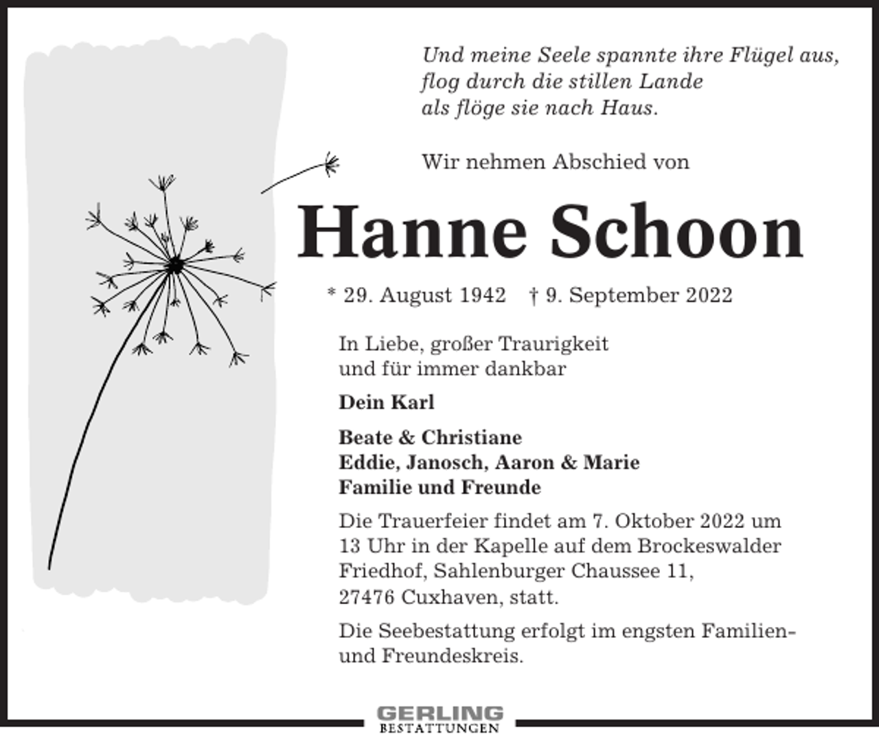 <p>Und meine Seele spannte ihre Flügel aus,<br />flog durch die stillen Lande<br />als flöge sie nach Haus.<br />Wir nehmen Abschied von</p><p>Hanne Schoon<br />* 29. August 1942 † 9. September 2022<br />In Liebe, großer Traurigkeit<br />und für immer dankbar<br />Dein Karl<br />Beate &amp; Christiane<br />Eddie, Janosch, Aaron &amp; Marie<br />Familie und Freunde<br />Die Trauerfeier findet am 7. Oktober 2022 um<br />13 Uhr in der Kapelle auf dem Brockeswalder<br />Friedhof, Sahlenburger Chaussee 11,<br />27476 Cuxhaven, statt.<br />Die Seebestattung erfolgt im engsten Familienund Freundeskreis.</p>