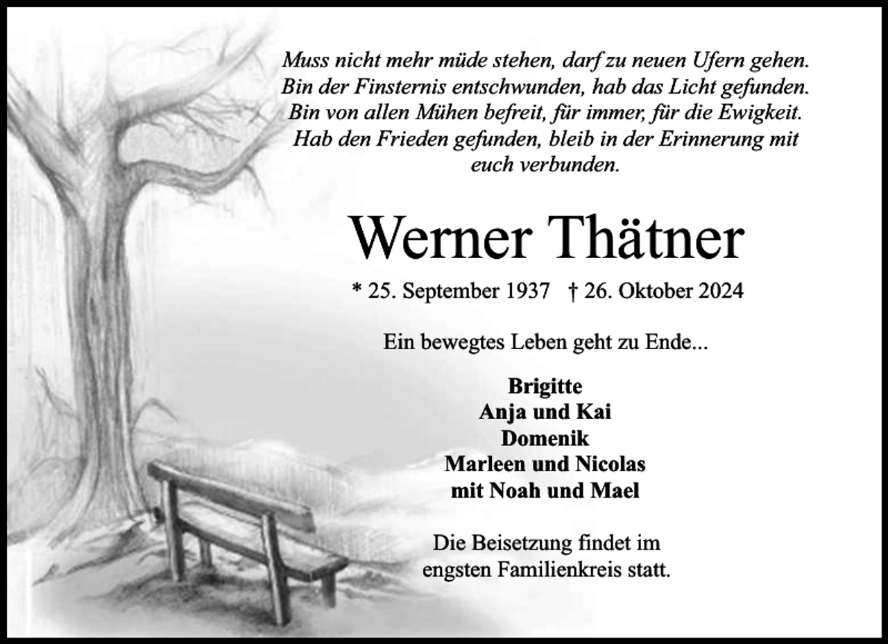 <p>Muss nicht mehr müde stehen, darf zu neuen Ufern gehen.<br />Bin der Finsternis entschwunden, hab das Licht gefunden.<br />Bin von allen Mühen befreit, für immer, für die Ewigkeit.<br />Hab den Frieden gefunden, bleib in der Erinnerung mit<br />euch verbunden.</p><p>Werner Thätner<br />* 25. September 1937 † 26. Oktober 2024<br />Ein bewegtes Leben geht zu Ende...<br />Brigitte<br />Anja und Kai<br />Domenik<br />Marleen und Nicolas<br />mit Noah und Mael<br />Die Beisetzung findet im<br />engsten Familienkreis statt.</p>