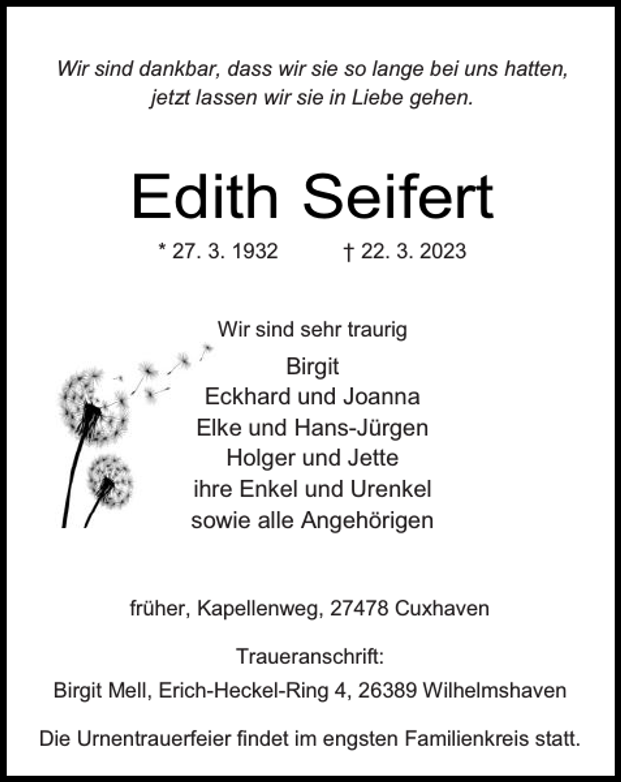 <p>Wir sind dankbar, dass wir sie so lange bei uns hatten,<br />jetzt lassen wir sie in Liebe gehen.</p><p>Edith Seifert<br />* 27. 3. 1932</p><p>† 22. 3. 2023</p><p>Wir sind sehr traurig</p><p>Birgit<br />Eckhard und Joanna<br />Elke und Hans-Jürgen<br />Holger und Jette<br />ihre Enkel und Urenkel<br />sowie alle Angehörigen</p><p>früher, Kapellenweg, 27478 Cuxhaven<br />Traueranschrift:<br />Birgit Mell, Erich-Heckel-Ring 4, 26389 Wilhelmshaven<br />Die Urnentrauerfeier findet im engsten Familienkreis statt.</p>