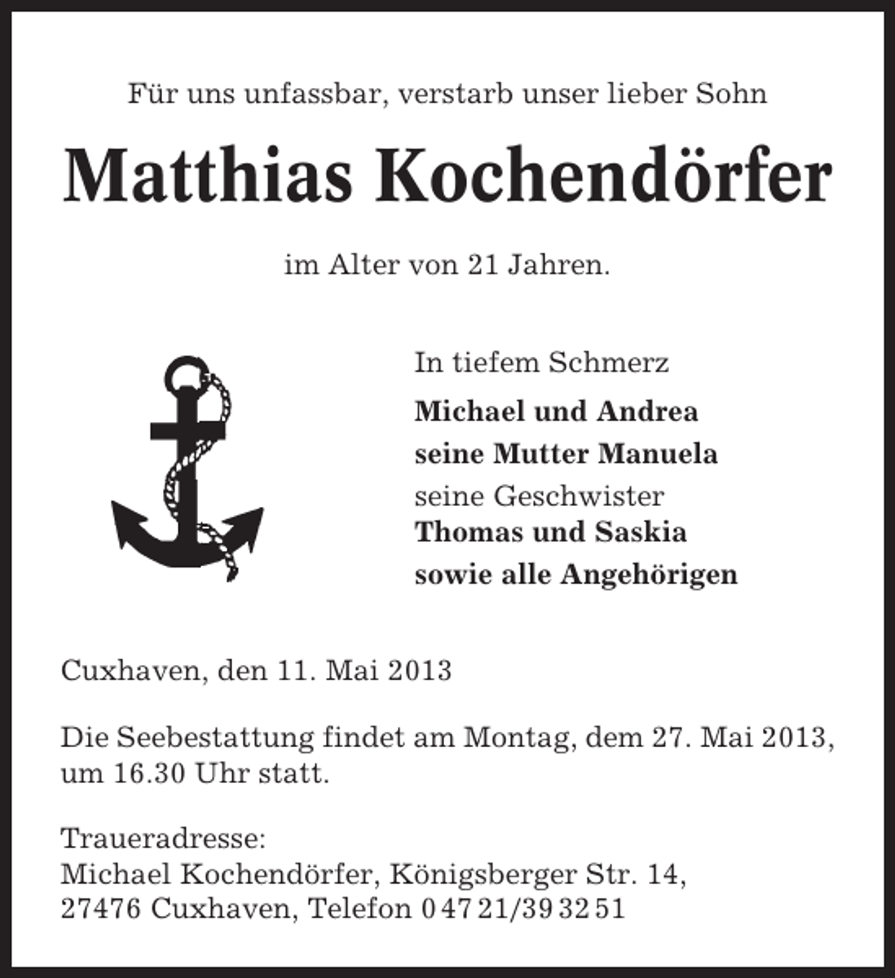 <p>Für uns unfassbar, verstarb unser lieber Sohn</p>
<p>Matthias Kochendörfer<br />im Alter von 21 Jahren.<br />In tiefem Schmerz<br />Michael und Andrea<br />seine Mutter Manuela<br />seine Geschwister<br />Thomas und Saskia<br />sowie alle Angehörigen<br />Cuxhaven, den 11. Mai 2013<br />Die Seebestattung findet am Montag, dem 27. Mai 2013,<br />um 16.30 Uhr statt.<br />Traueradresse:<br />Michael Kochendörfer, Königsberger Str. 14,<br />27476 Cuxhaven, Telefon 0 47 21/39 32 51</p>