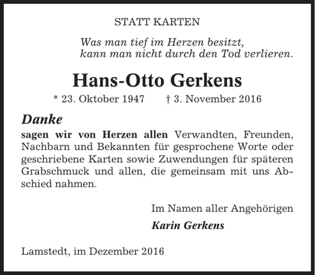 <p>STATT KARTEN</p><p>Was man tief im Herzen besitzt,<br />kann man nicht durch den Tod verlieren.</p><p>Hans-Otto Gerkens<br />* 23. Oktober 1947</p><p>† 3. November 2016</p><p>Danke<br />sagen wir von Herzen allen Verwandten, Freunden,<br />Nachbarn und Bekannten für gesprochene Worte oder<br />geschriebene Karten sowie Zuwendungen für späteren<br />Grabschmuck und allen, die gemeinsam mit uns Abschied nahmen.<br />Im Namen aller Angehörigen<br />Karin Gerkens<br />Lamstedt, im Dezember 2016</p>