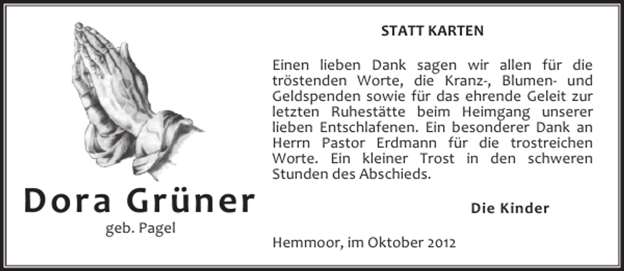 <p>STATT KARTEN</p><p>Dora Grüner<br />geb. Pagel</p><p>Einen lieben Dank sagen wir allen für die<br />tröstenden Worte, die Kranz-, Blumen- und<br />Geldspenden sowie für das ehrende Geleit zur<br />letzten Ruhestätte beim Heimgang unserer<br />lieben Entschlafenen. Ein besonderer Dank an<br />Herrn Pastor Erdmann für die trostreichen<br />Worte. Ein kleiner Trost in den schweren<br />Stunden des Abschieds.<br />Die Kinder<br />Hemmoor, im Oktober 2012</p>