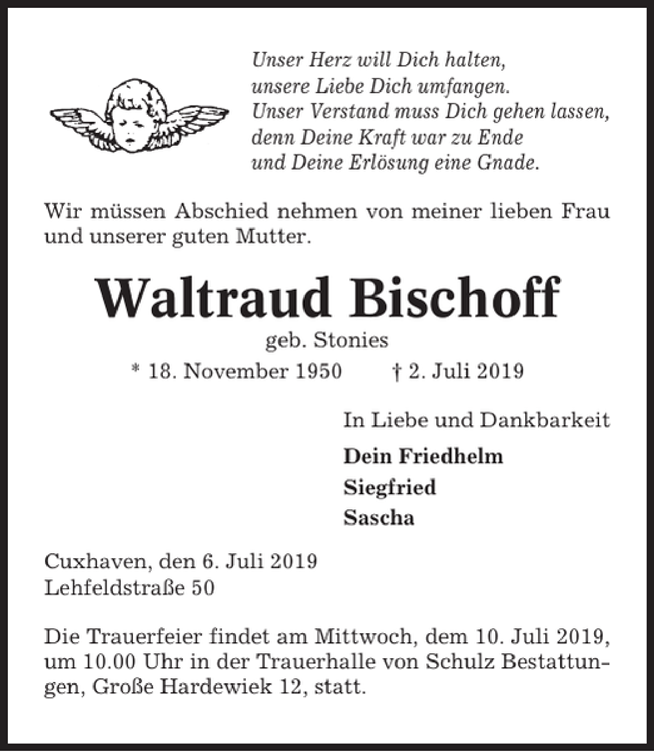 <p>Unser Herz will Dich halten,<br />unsere Liebe Dich umfangen.<br />Unser Verstand muss Dich gehen lassen,<br />denn Deine Kraft war zu Ende<br />und Deine Erlösung eine Gnade.<br />Wir müssen Abschied nehmen von meiner lieben Frau<br />und unserer guten Mutter.</p><p>Waltraud Bischoff<br />geb. Stonies<br />* 18. November 1950<br />† 2. Juli 2019<br />In Liebe und Dankbarkeit<br />Dein Friedhelm<br />Siegfried<br />Sascha<br />Cuxhaven, den 6. Juli 2019<br />Lehfeldstraße 50<br />Die Trauerfeier findet am Mittwoch, dem 10. Juli 2019,<br />um 10.00 Uhr in der Trauerhalle von Schulz Bestattungen, Große Hardewiek 12, statt.</p>