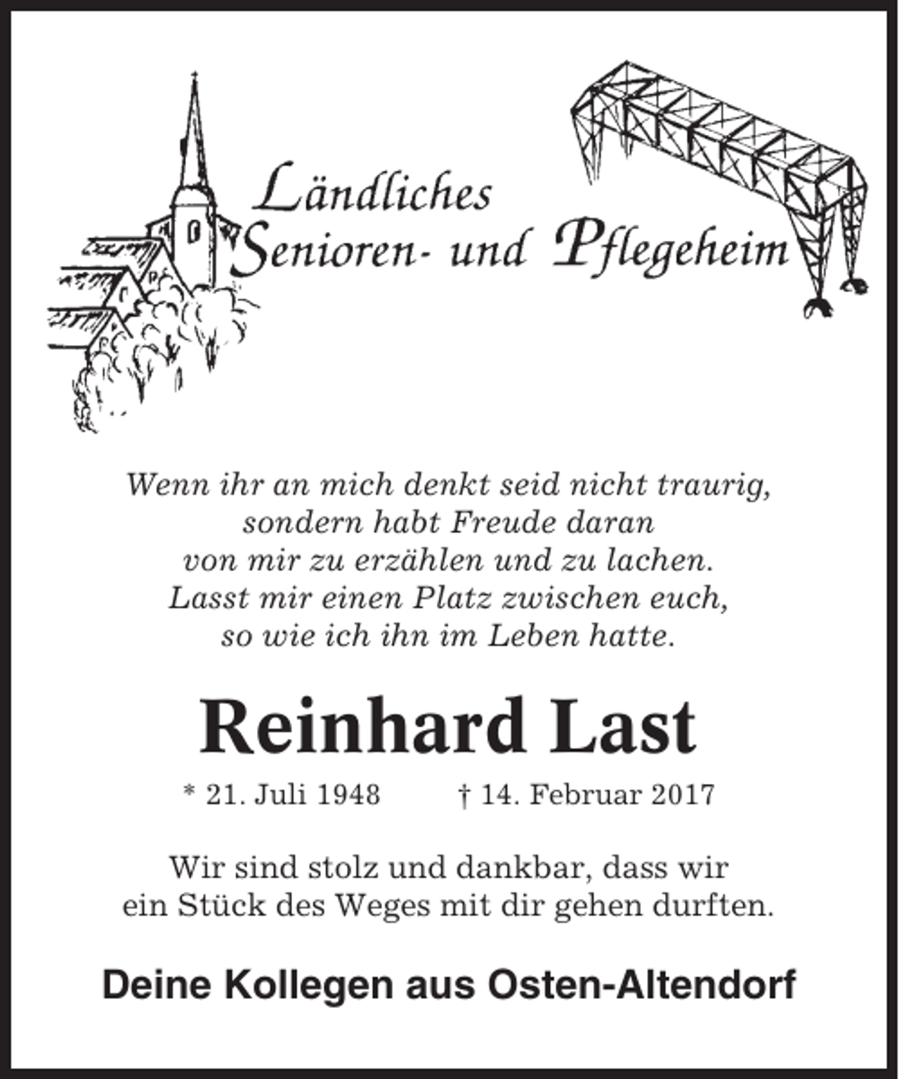 <p>Wenn ihr an mich denkt seid nicht traurig,<br />sondern habt Freude daran<br />von mir zu erzählen und zu lachen.<br />Lasst mir einen Platz zwischen euch,<br />so wie ich ihn im Leben hatte.</p><p>Reinhard Last<br />* 21. Juli 1948</p><p>† 14. Februar 2017</p><p>Wir sind stolz und dankbar, dass wir<br />ein Stück des Weges mit dir gehen durften.</p><p>Deine Kollegen aus Osten-Altendorf</p>