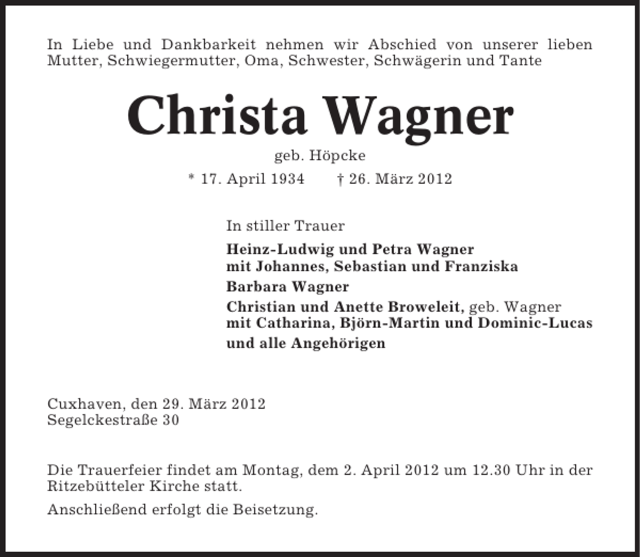 <p>In Liebe und Dankbarkeit nehmen wir Abschied von unserer lieben<br />Mutter, Schwiegermutter, Oma, Schwester, Schwägerin und Tante</p><p>Christa Wagner<br />geb. Höpcke<br />* 17. April 1934</p><p>† 26. März 2012</p><p>In stiller Trauer<br />Heinz-Ludwig und Petra Wagner<br />mit Johannes, Sebastian und Franziska<br />Barbara Wagner<br />Christian und Anette Broweleit, geb. Wagner<br />mit Catharina, Björn-Martin und Dominic-Lucas<br />und alle Angehörigen</p><p>Cuxhaven, den 29. März 2012<br />Segelckestraße 30<br />Die Trauerfeier findet am Montag, dem 2. April 2012 um 12.30 Uhr in der<br />Ritzebütteler Kirche statt.<br />Anschließend erfolgt die Beisetzung.</p>
