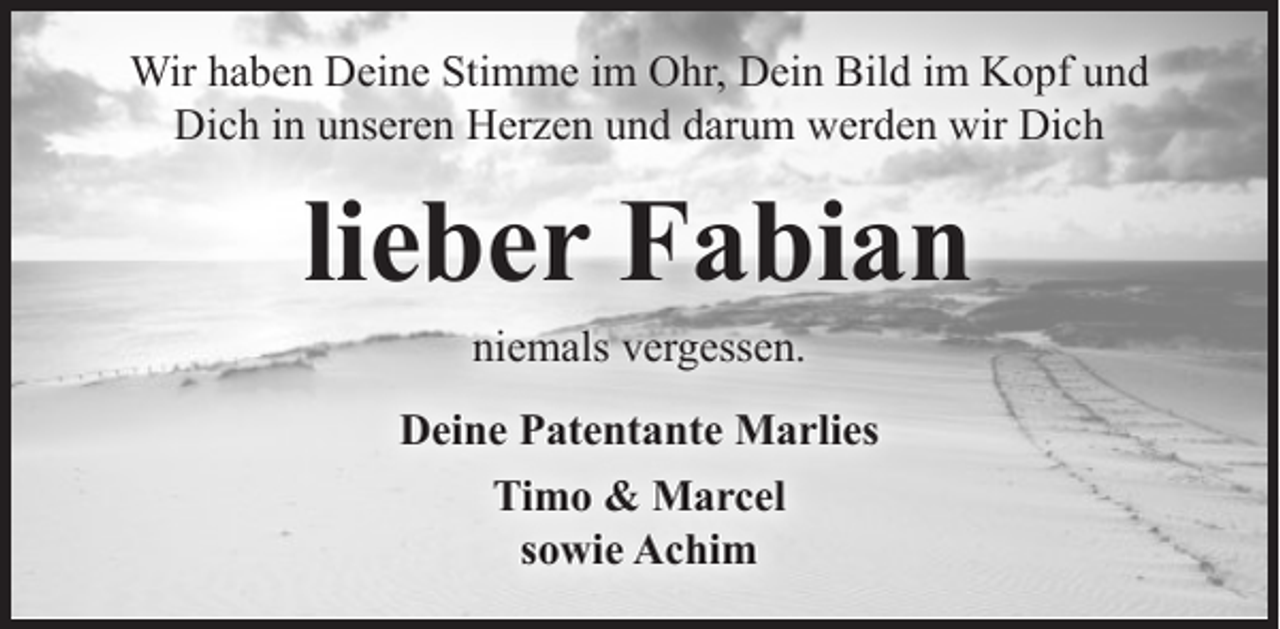 <p>Wir haben Deine Stimme im Ohr, Dein Bild im Kopf und<br />Dich in unseren Herzen und darum werden wir Dich</p><p>lieber Fabian<br />niemals vergessen.</p><p>Deine Patentante Marlies<br />Timo &amp; Marcel<br />sowie Achim</p>