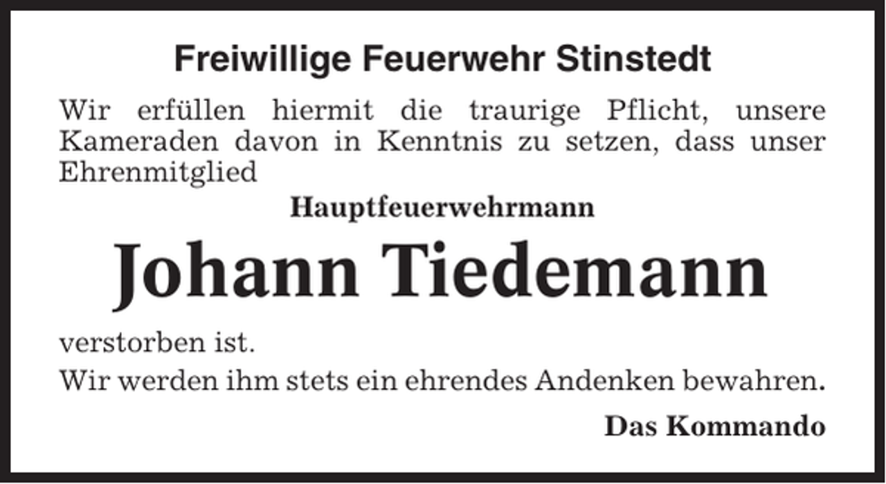 <p>Freiwillige Feuerwehr Stinstedt<br />Wir erfüllen hiermit die traurige Pflicht, unsere<br />Kameraden davon in Kenntnis zu setzen, dass unser<br />Ehrenmitglied<br />Hauptfeuerwehrmann</p><p>Johann Tiedemann<br />verstorben ist.<br />Wir werden ihm stets ein ehrendes Andenken bewahren.<br />Das Kommando</p>