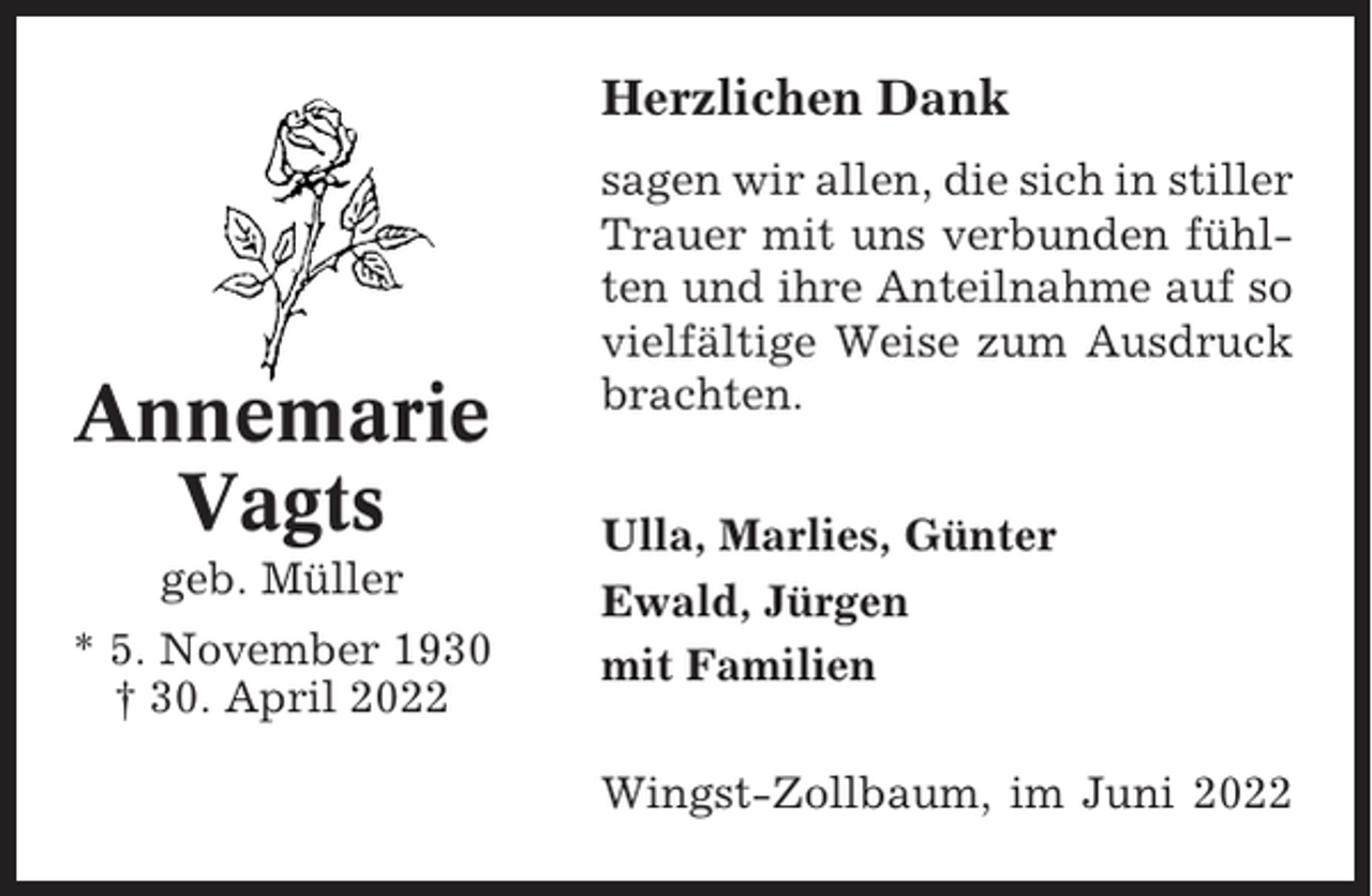 <p>Herzlichen Dank</p><p>Annemarie<br />Vagts<br />geb. Müller<br />* 5. November 1930<br />† 30. April 2022</p><p>sagen wir allen, die sich in stiller<br />Trauer mit uns verbunden fühlten und ihre Anteilnahme auf so<br />vielfältige Weise zum Ausdruck<br />brachten.<br />Ulla, Marlies, Günter<br />Ewald, Jürgen<br />mit Familien<br />Wingst-Zollbaum, im Juni 2022</p>