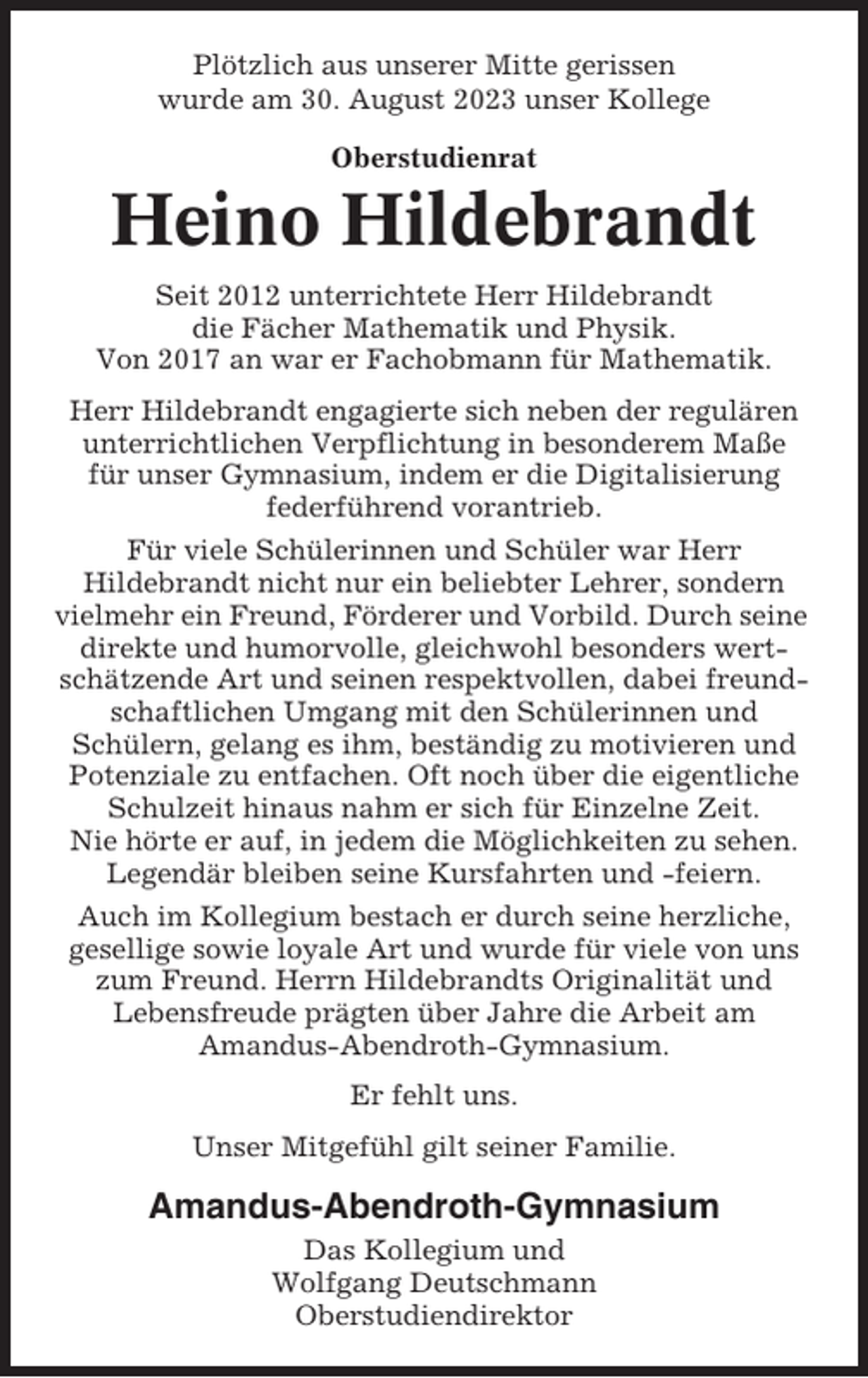 <p>Plötzlich aus unserer Mitte gerissen<br />wurde am 30. August 2023 unser Kollege<br />Oberstudienrat</p><p>Heino Hildebrandt<br />Seit 2012 unterrichtete Herr Hildebrandt<br />die Fächer Mathematik und Physik.<br />Von 2017 an war er Fachobmann für Mathematik.<br />Herr Hildebrandt engagierte sich neben der regulären<br />unterrichtlichen Verpflichtung in besonderem Maße<br />für unser Gymnasium, indem er die Digitalisierung<br />federführend vorantrieb.<br />Für viele Schülerinnen und Schüler war Herr<br />Hildebrandt nicht nur ein beliebter Lehrer, sondern<br />vielmehr ein Freund, Förderer und Vorbild. Durch seine<br />direkte und humorvolle, gleichwohl besonders wertschätzende Art und seinen respektvollen, dabei freundschaftlichen Umgang mit den Schülerinnen und<br />Schülern, gelang es ihm, beständig zu motivieren und<br />Potenziale zu entfachen. Oft noch über die eigentliche<br />Schulzeit hinaus nahm er sich für Einzelne Zeit.<br />Nie hörte er auf, in jedem die Möglichkeiten zu sehen.<br />Legendär bleiben seine Kursfahrten und -feiern.<br />Auch im Kollegium bestach er durch seine herzliche,<br />gesellige sowie loyale Art und wurde für viele von uns<br />zum Freund. Herrn Hildebrandts Originalität und<br />Lebensfreude prägten über Jahre die Arbeit am<br />Amandus-Abendroth-Gymnasium.<br />Er fehlt uns.<br />Unser Mitgefühl gilt seiner Familie.</p><p>Amandus-Abendroth-Gymnasium<br />Das Kollegium und<br />Wolfgang Deutschmann<br />Oberstudiendirektor</p>