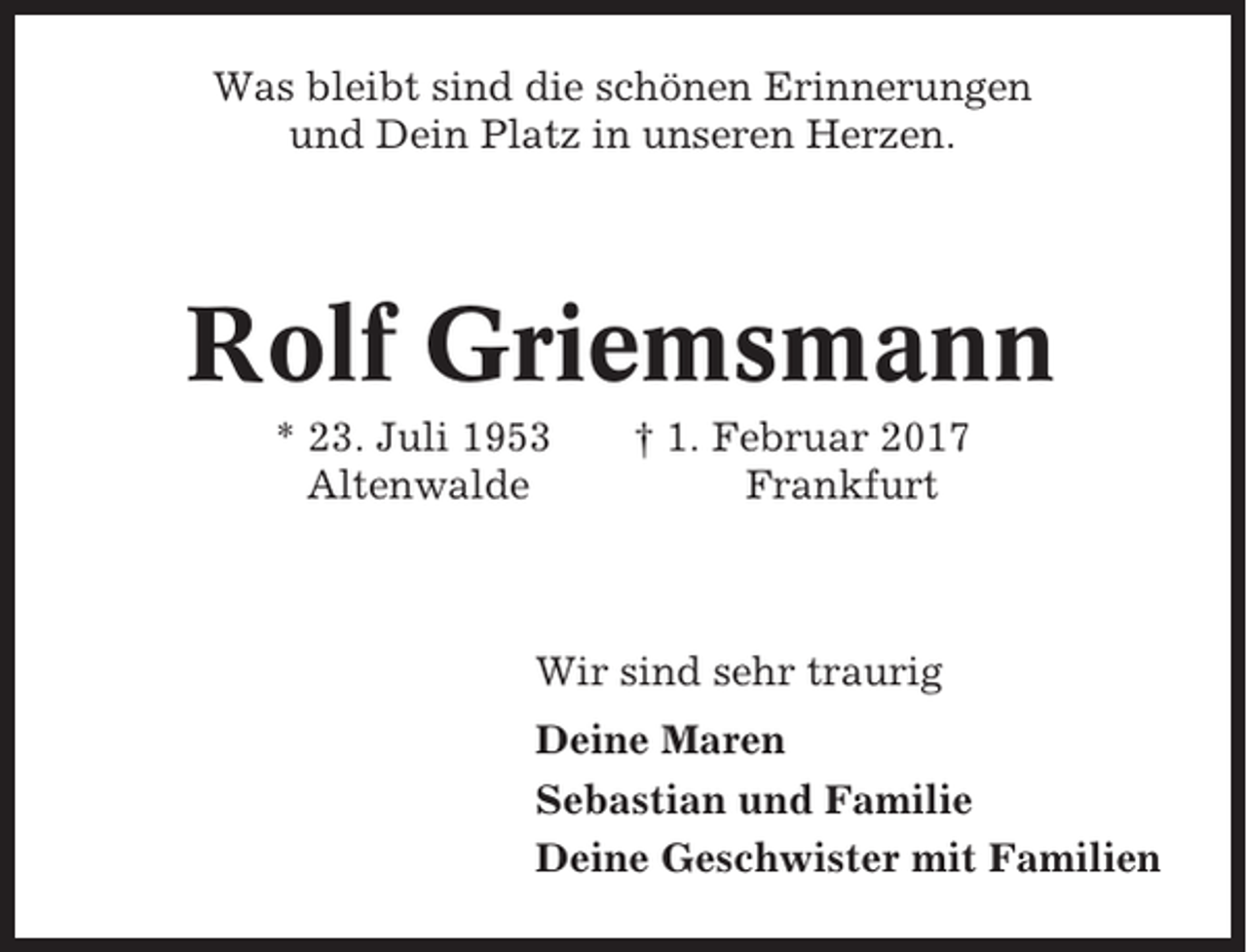 <p>Was bleibt sind die schönen Erinnerungen<br />und Dein Platz in unseren Herzen.</p><p>Rolf Griemsmann<br />* 23. Juli 1953<br />Altenwalde</p><p>† 1. Februar 2017<br />Frankfurt</p><p>Wir sind sehr traurig<br />Deine Maren<br />Sebastian und Familie<br />Deine Geschwister mit Familien</p>
