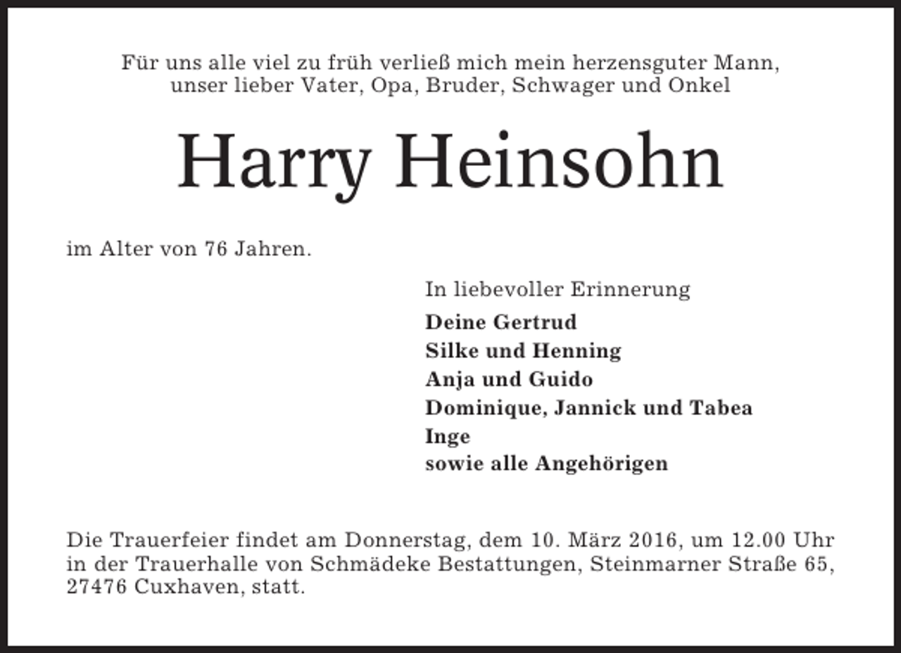 <p>Für uns alle viel zu früh verließ mich mein herzensguter Mann,<br />unser lieber Vater, Opa, Bruder, Schwager und Onkel</p><p>Harry Heinsohn<br />im Alter von 76 Jahren.<br />In liebevoller Erinnerung<br />Deine Gertrud<br />Silke und Henning<br />Anja und Guido<br />Dominique, Jannick und Tabea<br />Inge<br />sowie alle Angehörigen</p><p>Die Trauerfeier findet am Donnerstag, dem 10. März 2016, um 12.00 Uhr<br />in der Trauerhalle von Schmädeke Bestattungen, Steinmarner Straße 65,<br />27476 Cuxhaven, statt.</p>