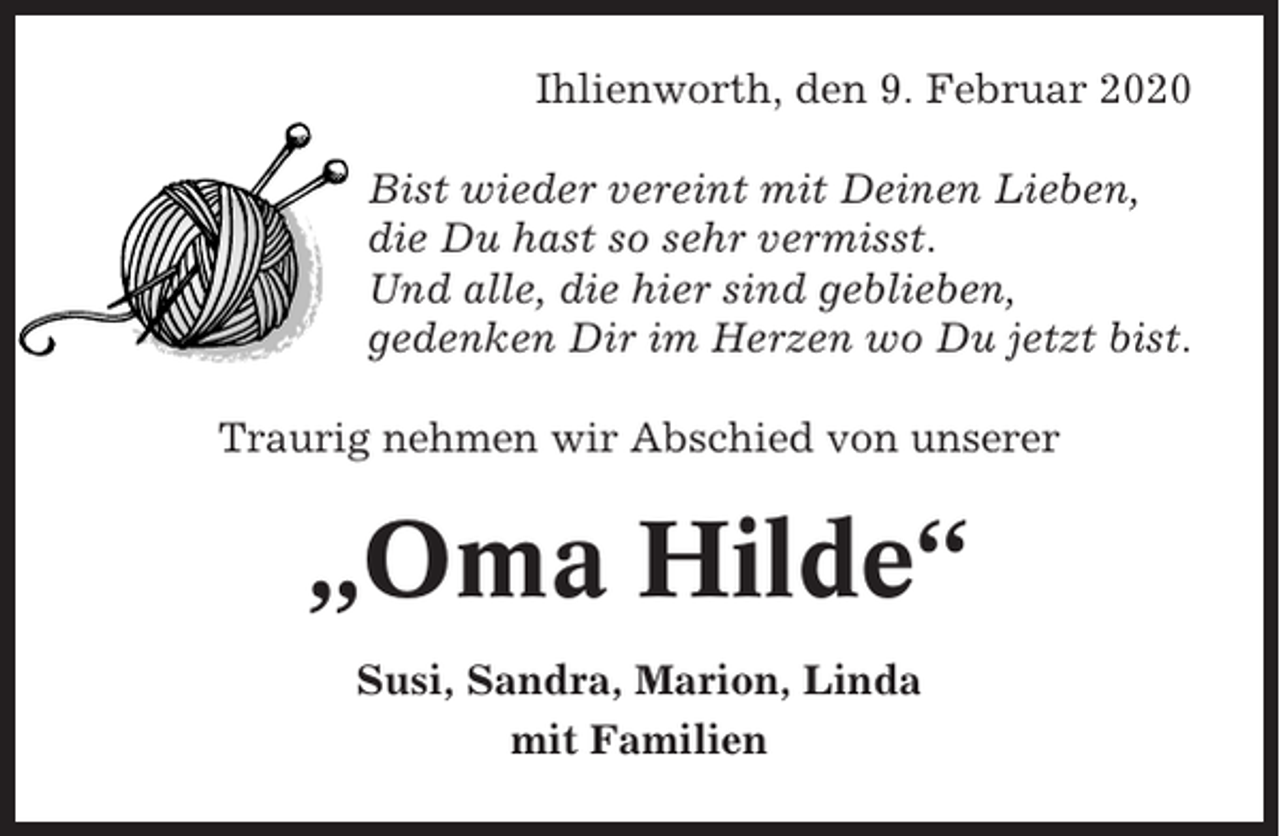 <p>Ihlienworth, den 9. Februar 2020<br />Bist wieder vereint mit Deinen Lieben,<br />die Du hast so sehr vermisst.<br />Und alle, die hier sind geblieben,<br />gedenken Dir im Herzen wo Du jetzt bist.<br />Traurig nehmen wir Abschied von unserer</p><p>„Oma Hilde“<br />Susi, Sandra, Marion, Linda<br />mit Familien</p>