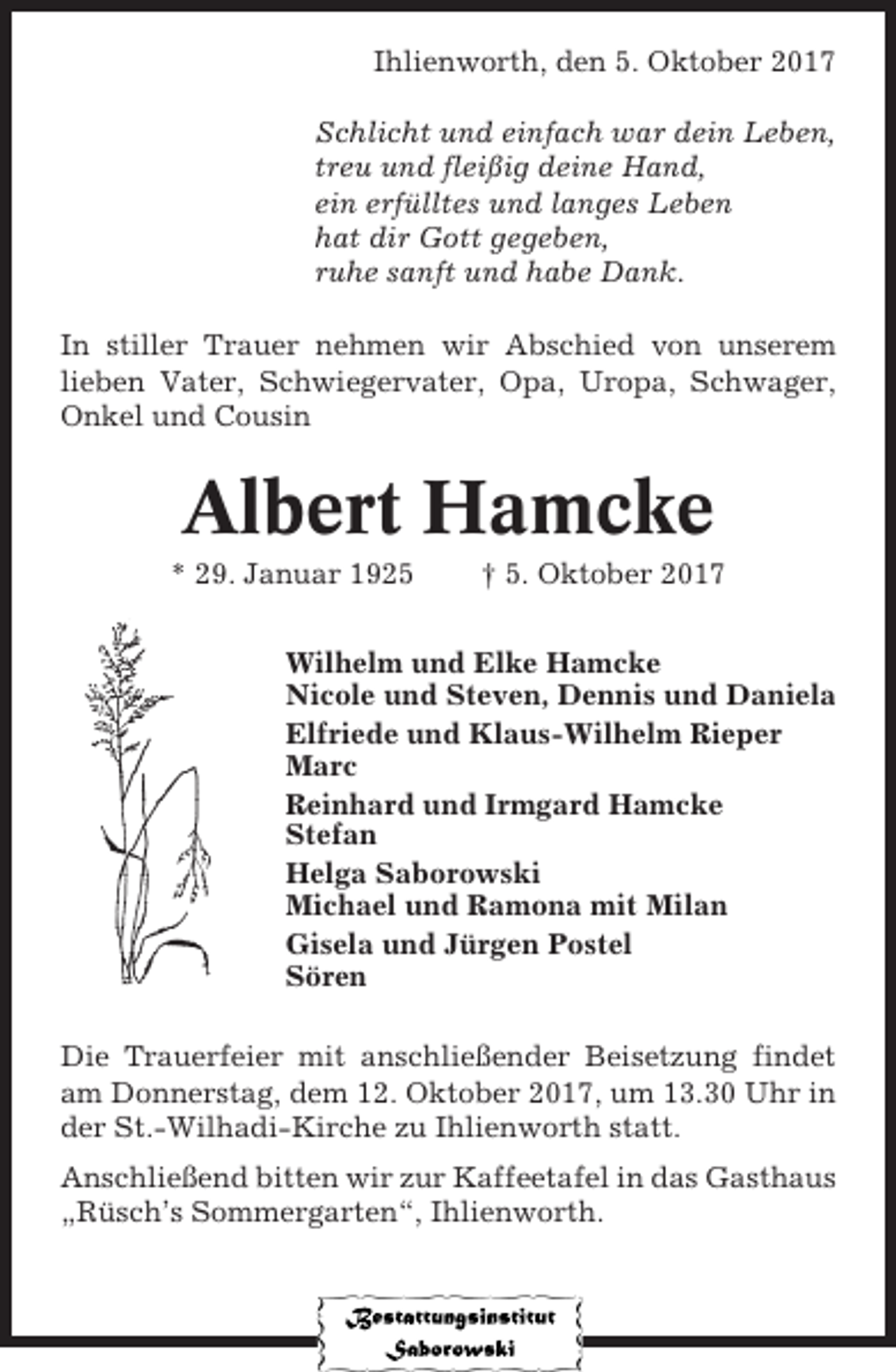 <p>Ihlienworth, den 5. Oktober 2017<br />Schlicht und einfach war dein Leben,<br />treu und fleißig deine Hand,<br />ein erfülltes und langes Leben<br />hat dir Gott gegeben,<br />ruhe sanft und habe Dank.<br />In stiller Trauer nehmen wir Abschied von unserem<br />lieben Vater, Schwiegervater, Opa, Uropa, Schwager,<br />Onkel und Cousin</p><p>Albert Hamcke<br />* 29. Januar 1925</p><p>† 5. Oktober 2017</p><p>Wilhelm und Elke Hamcke<br />Nicole und Steven, Dennis und Daniela<br />Elfriede und Klaus-Wilhelm Rieper<br />Marc<br />Reinhard und Irmgard Hamcke<br />Stefan<br />Helga Saborowski<br />Michael und Ramona mit Milan<br />Gisela und Jürgen Postel<br />Sören<br />Die Trauerfeier mit anschließender Beisetzung findet<br />am Donnerstag, dem 12. Oktober 2017, um 13.30 Uhr in<br />der St.-Wilhadi-Kirche zu Ihlienworth statt.<br />Anschließend bitten wir zur Kaffeetafel in das Gasthaus<br />„Rüsch’s Sommergarten“, Ihlienworth.</p>
