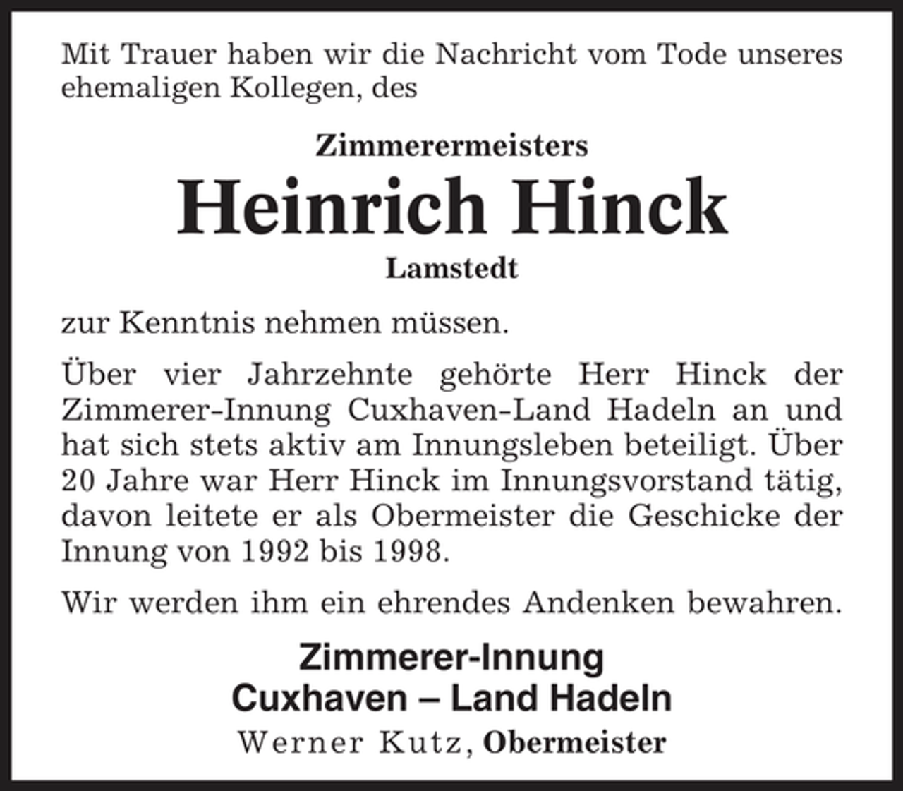 <p>Mit Trauer haben wir die Nachricht vom Tode unseres ehemaligen Kollegen, des</p><p>Zimmerermeisters</p><p>Heinrich Hinck<br />Lamstedt</p><p>zur Kenntnis nehmen müssen. Über vier Jahrzehnte gehörte Herr Hinck der Zimmerer-Innung Cuxhaven-Land Hadeln an und hat sich stets aktiv am Innungsleben beteiligt. Über 20 Jahre war Herr Hinck im Innungsvorstand tätig, davon leitete er als Obermeister die Geschicke der Innung von 1992 bis 1998. Wir werden ihm ein ehrendes Andenken bewahren.</p><p>Zimmerer-Innung Cuxhaven – Land Hadeln<br />W e r n e r K u t z, Obermeister</p>
