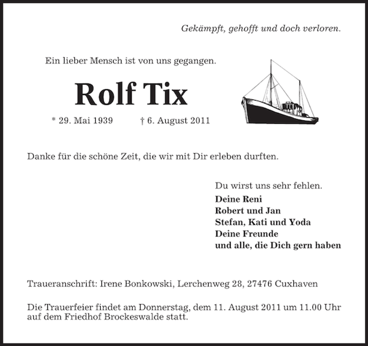 <p>Gekämpft, gehofft und doch verloren.</p><p>Ein lieber Mensch ist von uns gegangen.</p><p>Rolf Tix<br />* 29. Mai 1939</p><p>† 6. August 2011</p><p>Danke für die schöne Zeit, die wir mit Dir erleben durften.<br />Du wirst uns sehr fehlen.<br />Deine Reni<br />Robert und Jan<br />Stefan, Kati und Yoda<br />Deine Freunde<br />und alle, die Dich gern haben</p><p>Traueranschrift: Irene Bonkowski, Lerchenweg 28, 27476 Cuxhaven<br />Die Trauerfeier findet am Donnerstag, dem 11. August 2011 um 11.00 Uhr<br />auf dem Friedhof Brockeswalde statt.</p>