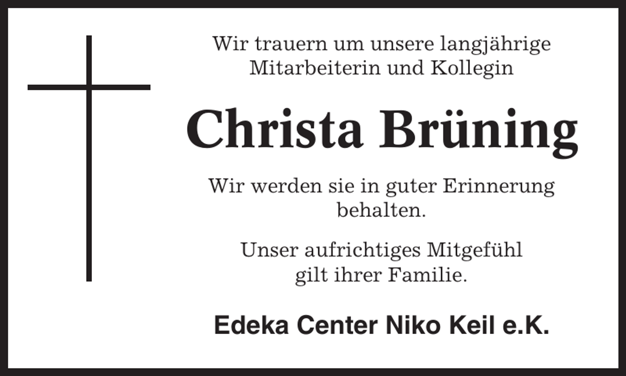 <p>Wir trauern um unsere langjährige<br />Mitarbeiterin und Kollegin</p><p>Christa Brüning<br />Wir werden sie in guter Erinnerung<br />behalten.<br />Unser aufrichtiges Mitgefühl<br />gilt ihrer Familie.</p><p>Edeka Center Niko Keil e.K.</p>