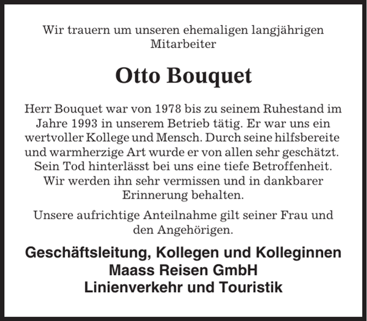 <p>Wir trauern um unseren ehemaligen langjährigen<br />Mitarbeiter</p><p>Otto Bouquet<br />Herr Bouquet war von 1978 bis zu seinem Ruhestand im<br />Jahre 1993 in unserem Betrieb tätig. Er war uns ein<br />wertvoller Kollege und Mensch. Durch seine hilfsbereite<br />und warmherzige Art wurde er von allen sehr geschätzt.<br />Sein Tod hinterlässt bei uns eine tiefe Betroffenheit.<br />Wir werden ihn sehr vermissen und in dankbarer<br />Erinnerung behalten.<br />Unsere aufrichtige Anteilnahme gilt seiner Frau und<br />den Angehörigen.</p><p>Geschäftsleitung, Kollegen und Kolleginnen<br />Maass Reisen GmbH<br />Linienverkehr und Touristik</p>