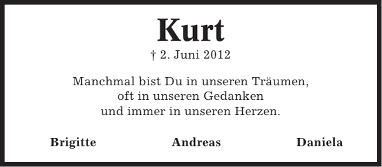 <p>Kurt<br />† 2. Juni 2012<br />Manchmal bist Du in unseren Träumen,<br />oft in unseren Gedanken<br />und immer in unseren Herzen.<br />Brigitte</p><p>Andreas</p><p>Daniela</p>