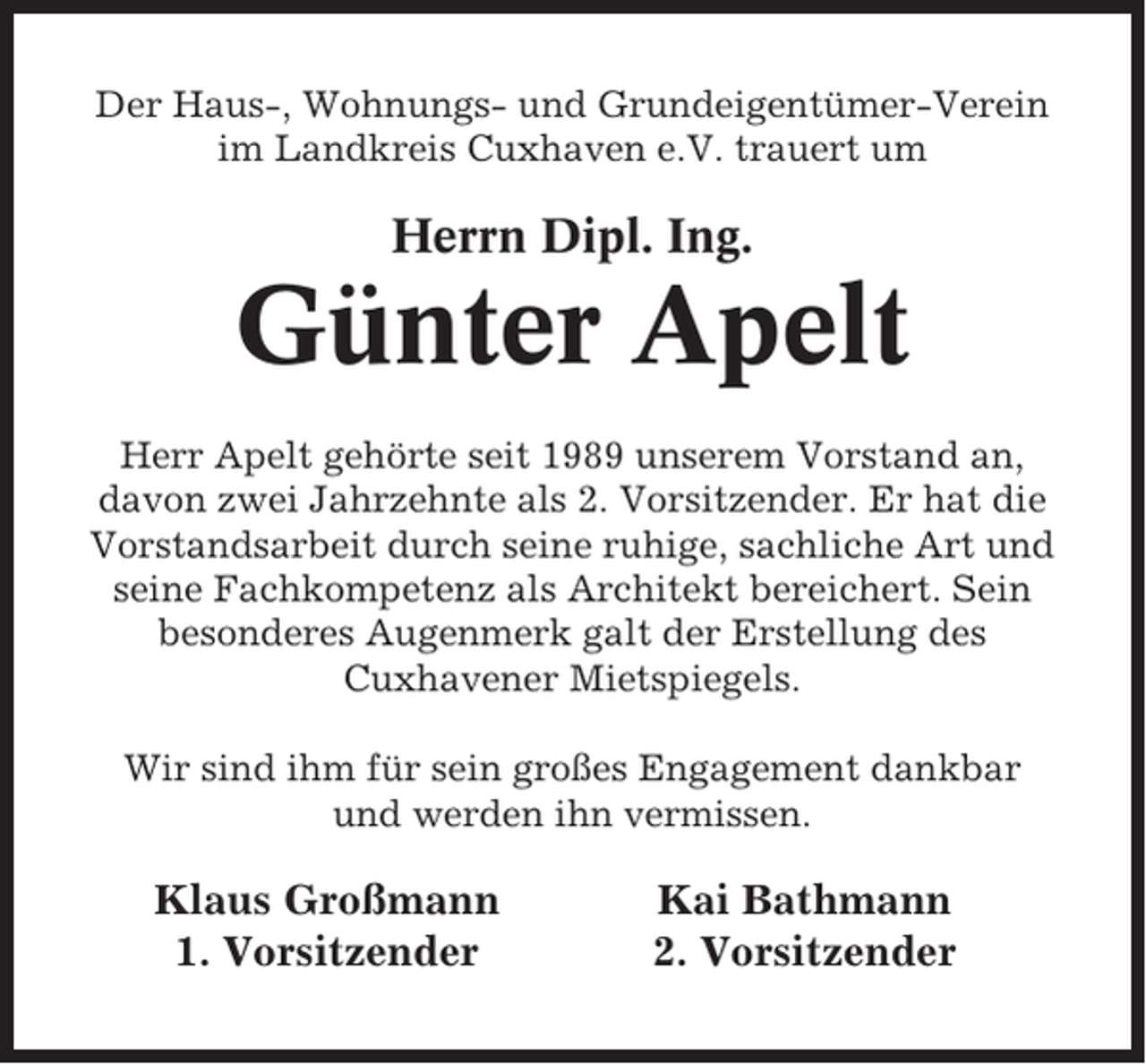 <p>Der Haus-, Wohnungs- und Grundeigentümer-Verein<br />im Landkreis Cuxhaven e.V. trauert um</p><p>Herrn Dipl. Ing.</p><p>Günter Apelt<br />Herr Apelt gehörte seit 1989 unserem Vorstand an,<br />davon zwei Jahrzehnte als 2. Vorsitzender. Er hat die<br />Vorstandsarbeit durch seine ruhige, sachliche Art und<br />seine Fachkompetenz als Architekt bereichert. Sein<br />besonderes Augenmerk galt der Erstellung des<br />Cuxhavener Mietspiegels.<br />Wir sind ihm für sein großes Engagement dankbar<br />und werden ihn vermissen.</p><p>Klaus Großmann<br />1. Vorsitzender</p><p>Kai Bathmann<br />2. Vorsitzender</p>