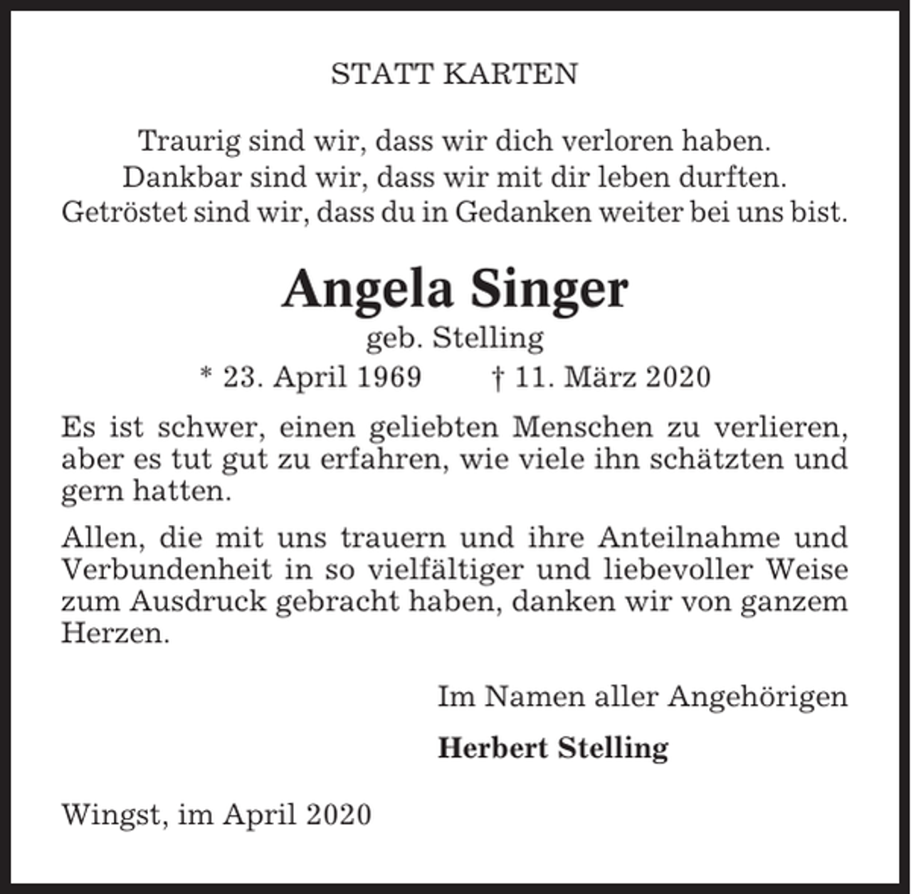 <p>STATT KARTEN<br />Traurig sind wir, dass wir dich verloren haben.<br />Dankbar sind wir, dass wir mit dir leben durften.<br />Getröstet sind wir, dass du in Gedanken weiter bei uns bist.</p><p>Angela Singer<br />geb. Stelling<br />* 23. April 1969<br />† 11. März 2020<br />Es ist schwer, einen geliebten Menschen zu verlieren,<br />aber es tut gut zu erfahren, wie viele ihn schätzten und<br />gern hatten.<br />Allen, die mit uns trauern und ihre Anteilnahme und<br />Verbundenheit in so vielfältiger und liebevoller Weise<br />zum Ausdruck gebracht haben, danken wir von ganzem<br />Herzen.<br />Im Namen aller Angehörigen<br />Herbert Stelling<br />Wingst, im April 2020</p>