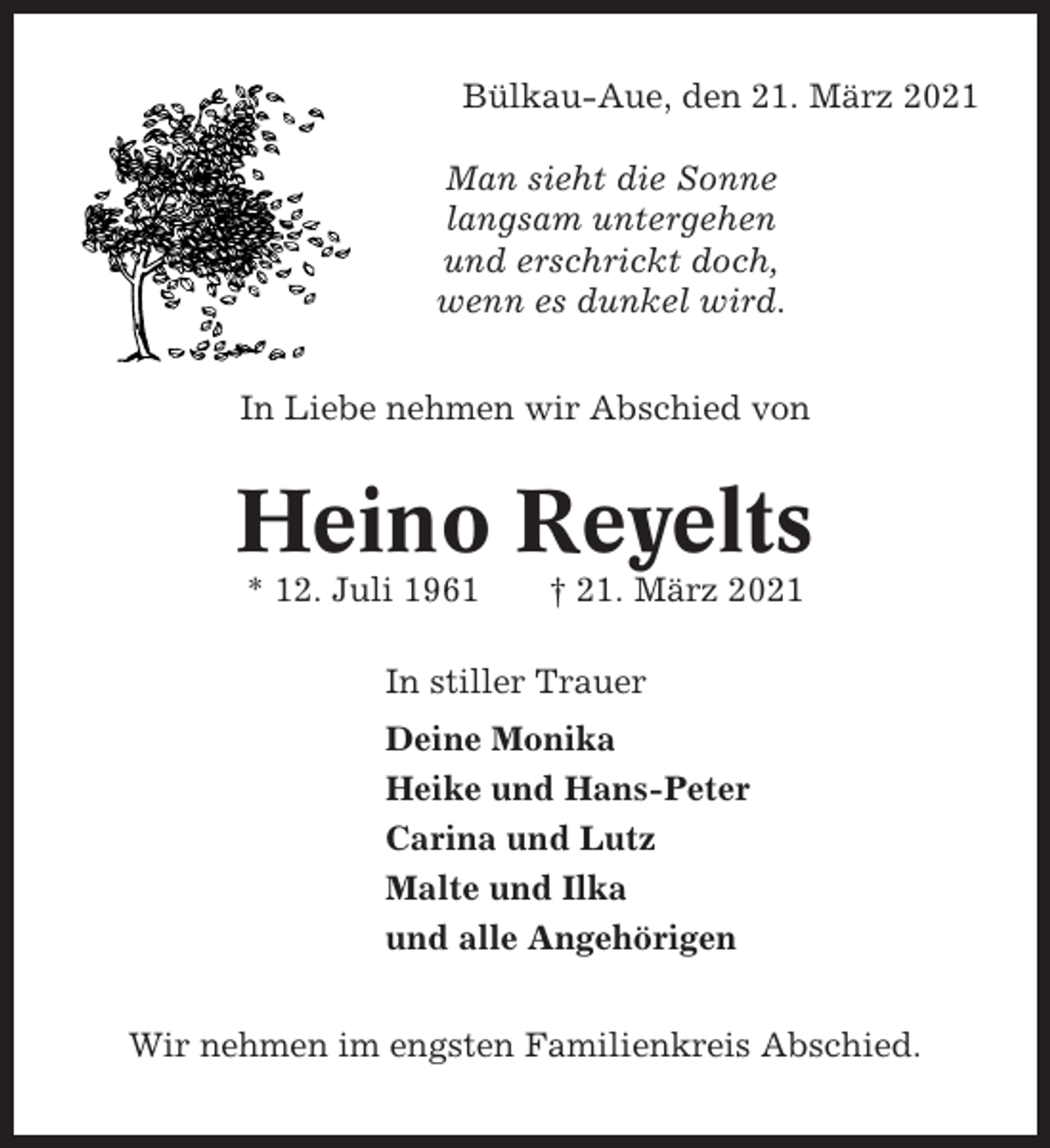 <p>Bülkau-Aue, den 21. März 2021<br />Man sieht die Sonne<br />langsam untergehen<br />und erschrickt doch,<br />wenn es dunkel wird.<br />In Liebe nehmen wir Abschied von</p><p>Heino Reyelts<br />* 12. Juli 1961</p><p>† 21. März 2021</p><p>In stiller Trauer<br />Deine Monika<br />Heike und Hans-Peter<br />Carina und Lutz<br />Malte und Ilka<br />und alle Angehörigen<br />Wir nehmen im engsten Familienkreis Abschied.</p>