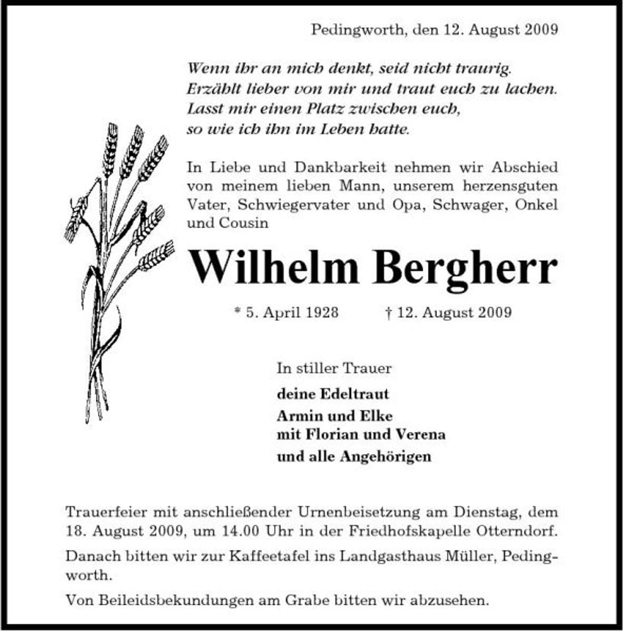 <p>Pedingworth, den 12. August 2009</p><p>Wenn ihr an mich denkt, seid nicht traurig. Erzählt lieber von mir und traut euch zu lachen. Lasst mir einen Platz zwischen euch, so wie ich ihn im Leben hatte.<br />In Liebe und Dankbarkeit nehmen wir Abschied von meinem lieben Mann, unserem herzensguten Vater, Schwiegervater und Opa, Schwager, Onkel und Cousin</p><p>Wilhelm Bergherr<br />* 5. April 1928 † 12. August 2009 In stiller Trauer deine Edeltraut Armin und Elke mit Florian und Verena und alle Angehörigen</p><p>Trauerfeier mit anschließender Urnenbeisetzung am Dienstag, dem 18. August 2009, um 14.00 Uhr in der Friedhofskapelle Otterndorf. Danach bitten wir zur Kaffeetafel ins Landgasthaus Müller, Pedingworth. Von Beileidsbekundungen am Grabe bitten wir abzusehen.</p>