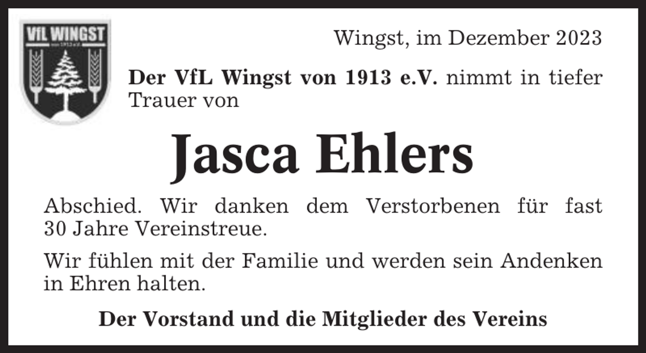 <p>Wingst, im Dezember 2023<br />Der VfL Wingst von 1913 e.V. nimmt in tiefer<br />Trauer von</p><p>Jasca Ehlers<br />Abschied. Wir danken dem Verstorbenen für fast<br />30 Jahre Vereinstreue.<br />Wir fühlen mit der Familie und werden sein Andenken<br />in Ehren halten.<br />Der Vorstand und die Mitglieder des Vereins</p>