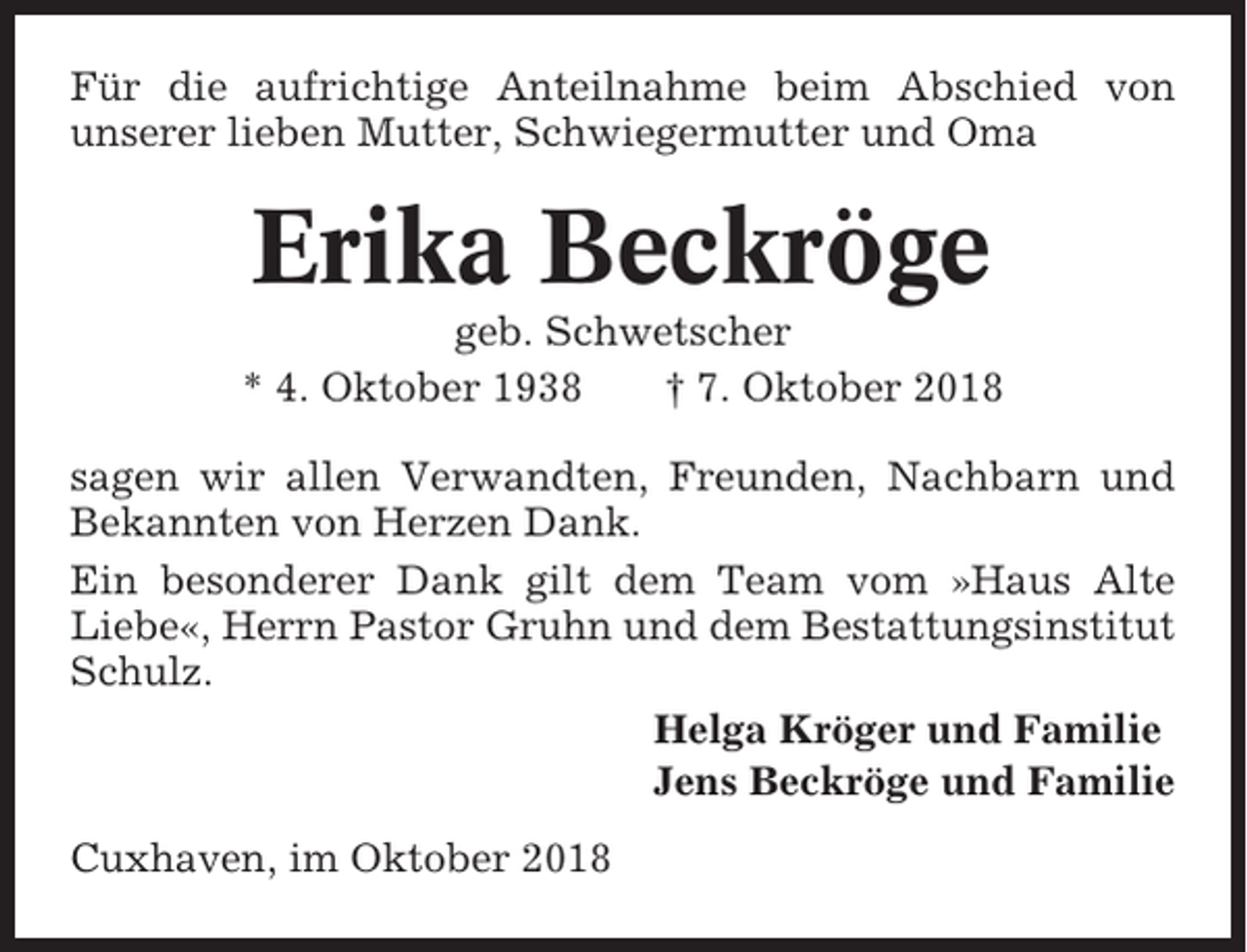 <p>Für die aufrichtige Anteilnahme beim Abschied von<br />unserer lieben Mutter, Schwiegermutter und Oma</p><p>Erika Beckröge<br />geb. Schwetscher<br />* 4. Oktober 1938<br />† 7. Oktober 2018<br />sagen wir allen Verwandten, Freunden, Nachbarn und<br />Bekannten von Herzen Dank.<br />Ein besonderer Dank gilt dem Team vom »Haus Alte<br />Liebe«, Herrn Pastor Gruhn und dem Bestattungsinstitut<br />Schulz.<br />Helga Kröger und Familie<br />Jens Beckröge und Familie<br />Cuxhaven, im Oktober 2018</p>