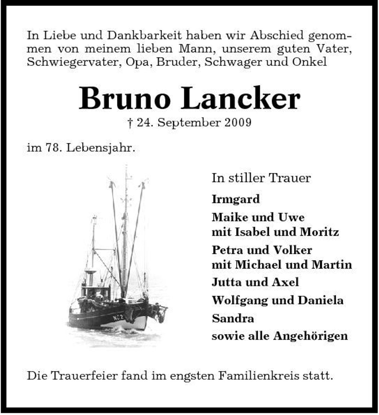 <p>In Liebe und Dankbarkeit haben wir Abschied genommen von meinem lieben Mann, unserem guten Vater, Schwiegervater, Opa, Bruder, Schwager und Onkel</p><p>Bruno Lancker<br />† 24. September 2009 im 78. Lebensjahr.</p><p>In stiller Trauer<br />Irmgard Maike und Uwe mit Isabel und Moritz Petra und Volker mit Michael und Martin Jutta und Axel Wolfgang und Daniela Sandra sowie alle Angehörigen Die Trauerfeier fand im engsten Familienkreis statt.</p>
