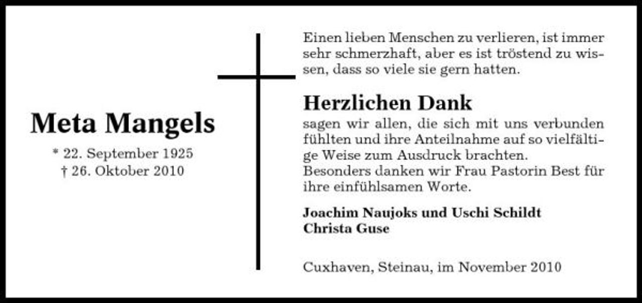 <p>Einen lieben Menschen zu verlieren, ist immer sehr schmerzhaft, aber es ist tröstend zu wissen, dass so viele sie gern hatten.</p><p>Meta Mangels<br />* 22. September 1925 † 26. Oktober 2010</p><p>Herzlichen Dank<br />sagen wir allen, die sich mit uns verbunden fühlten und ihre Anteilnahme auf so vielfältige Weise zum Ausdruck brachten. Besonders danken wir Frau Pastorin Best für ihre einfühlsamen Worte. Joachim Naujoks und Uschi Schildt Christa Guse Cuxhaven, Steinau, im November 2010</p>